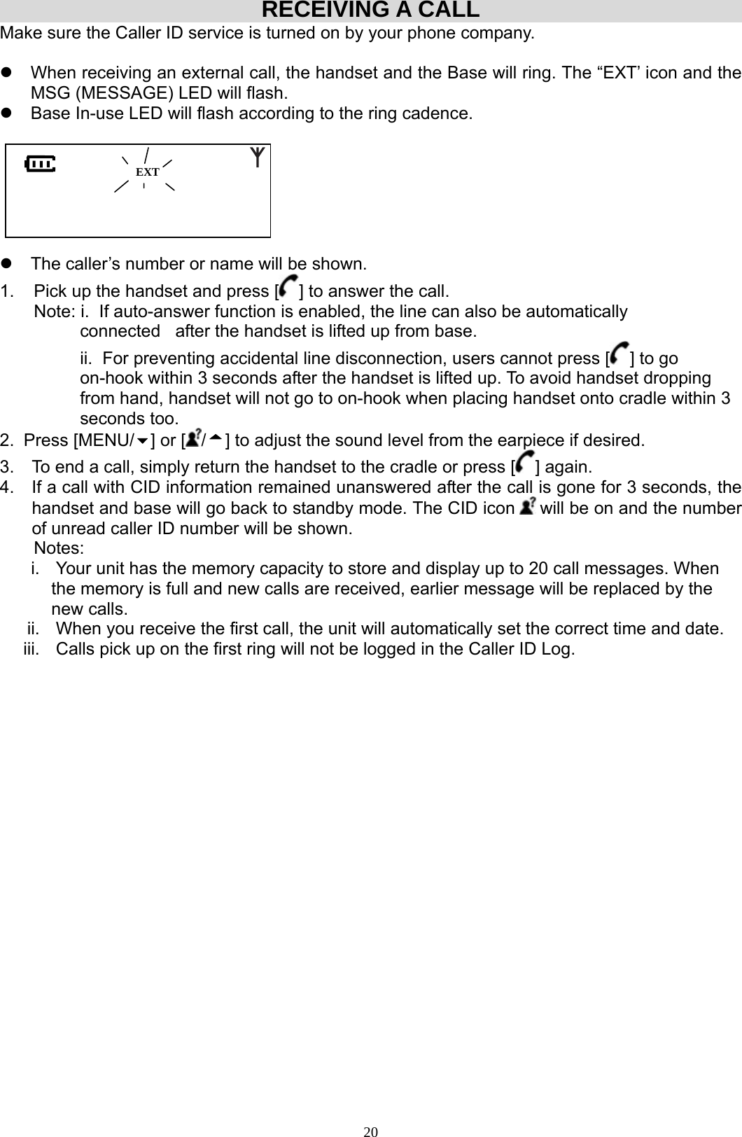  20RECEIVING A CALL Make sure the Caller ID service is turned on by your phone company.  z  When receiving an external call, the handset and the Base will ring. The “EXT’ icon and the MSG (MESSAGE) LED will flash. z  Base In-use LED will flash according to the ring cadence.                  z  The caller’s number or name will be shown. 1.    Pick up the handset and press [ ] to answer the call.         Note: i.  If auto-answer function is enabled, the line can also be automatically             connected   after the handset is lifted up from base.                                                                    ii.  For preventing accidental line disconnection, users cannot press [ ] to go        on-hook within 3 seconds after the handset is lifted up. To avoid handset dropping from hand, handset will not go to on-hook when placing handset onto cradle within 3 seconds too. 2. Press [MENU/ ] or [ /] to adjust the sound level from the earpiece if desired. 3.  To end a call, simply return the handset to the cradle or press [ ] again.  4.  If a call with CID information remained unanswered after the call is gone for 3 seconds, the handset and base will go back to standby mode. The CID icon   will be on and the number of unread caller ID number will be shown.        Notes:  i.  Your unit has the memory capacity to store and display up to 20 call messages. When      the memory is full and new calls are received, earlier message will be replaced by the      new calls. ii.  When you receive the first call, the unit will automatically set the correct time and date. iii.  Calls pick up on the first ring will not be logged in the Caller ID Log.                      EXT 