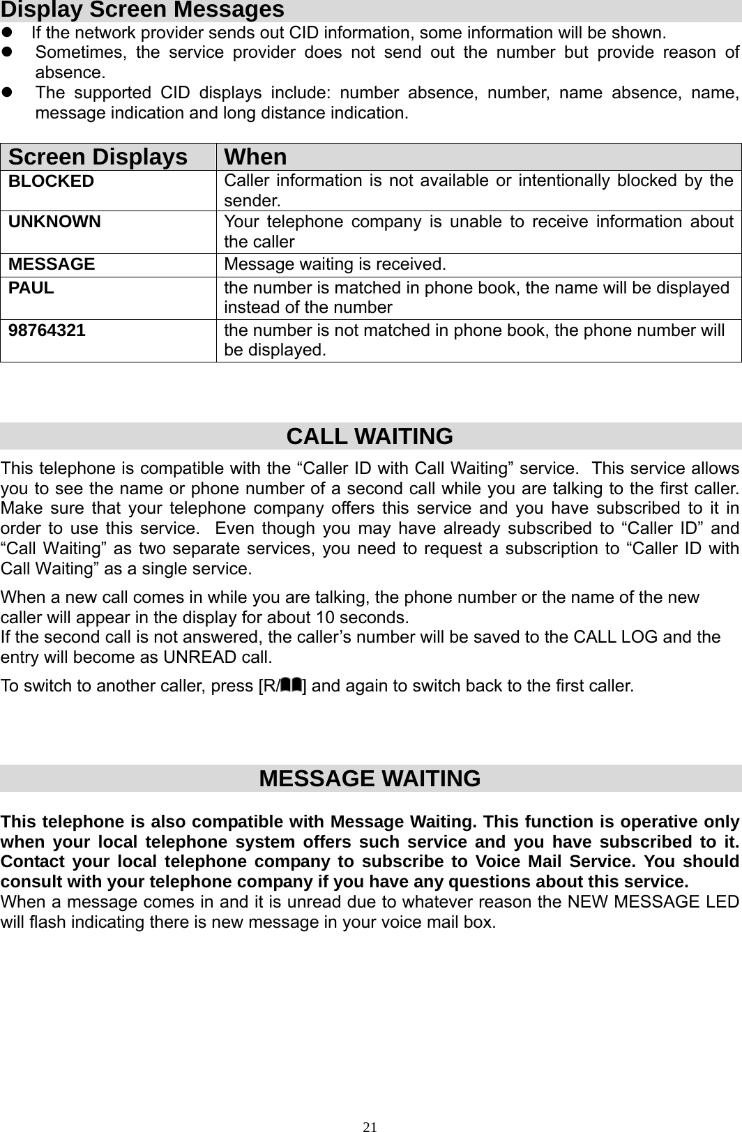  21Display Screen Messages z  If the network provider sends out CID information, some information will be shown. z  Sometimes, the service provider does not send out the number but provide reason of absence. z  The supported CID displays include: number absence, number, name absence, name, message indication and long distance indication.  Screen Displays  When BLOCKED  Caller information is not available or intentionally blocked by the sender. UNKNOWN  Your telephone company is unable to receive information about the caller MESSAGE  Message waiting is received. PAUL  the number is matched in phone book, the name will be displayed instead of the number 98764321  the number is not matched in phone book, the phone number will be displayed.    CALL WAITING This telephone is compatible with the “Caller ID with Call Waiting” service.  This service allows you to see the name or phone number of a second call while you are talking to the first caller.  Make sure that your telephone company offers this service and you have subscribed to it in order to use this service.  Even though you may have already subscribed to “Caller ID” and “Call Waiting” as two separate services, you need to request a subscription to “Caller ID with Call Waiting” as a single service. When a new call comes in while you are talking, the phone number or the name of the new caller will appear in the display for about 10 seconds.                                                                                 If the second call is not answered, the caller’s number will be saved to the CALL LOG and the entry will become as UNREAD call.  To switch to another caller, press [R/ ] and again to switch back to the first caller.    MESSAGE WAITING  This telephone is also compatible with Message Waiting. This function is operative only when your local telephone system offers such service and you have subscribed to it. Contact your local telephone company to subscribe to Voice Mail Service. You should consult with your telephone company if you have any questions about this service. When a message comes in and it is unread due to whatever reason the NEW MESSAGE LED will flash indicating there is new message in your voice mail box.                                                                                          