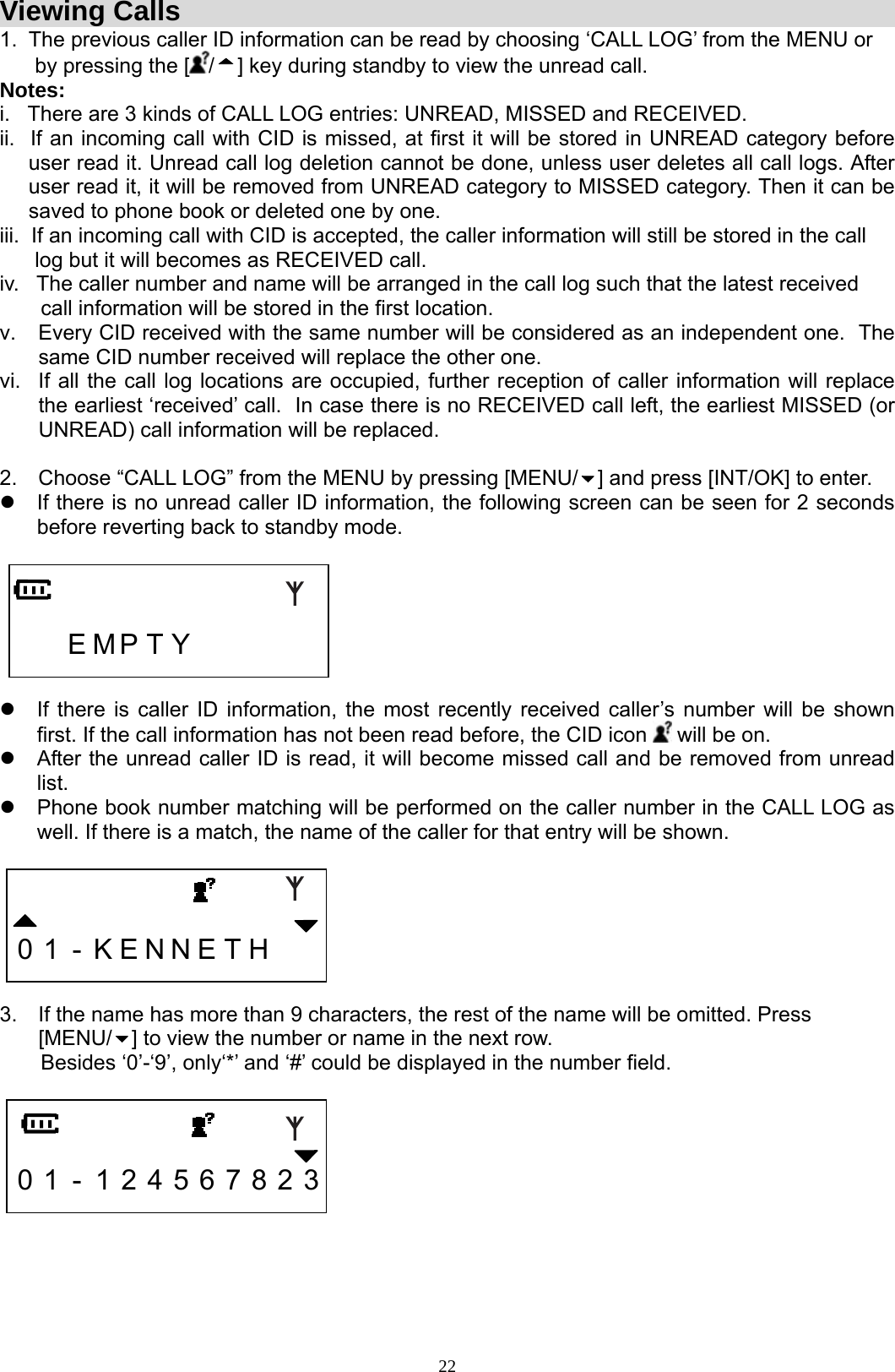  22Viewing Calls 1.  The previous caller ID information can be read by choosing ‘CALL LOG’ from the MENU or        by pressing the [ /] key during standby to view the unread call. Notes:  i.   There are 3 kinds of CALL LOG entries: UNREAD, MISSED and RECEIVED. ii.  If an incoming call with CID is missed, at first it will be stored in UNREAD category before user read it. Unread call log deletion cannot be done, unless user deletes all call logs. After user read it, it will be removed from UNREAD category to MISSED category. Then it can be saved to phone book or deleted one by one. iii.  If an incoming call with CID is accepted, the caller information will still be stored in the call       log but it will becomes as RECEIVED call.  iv.   The caller number and name will be arranged in the call log such that the latest received         call information will be stored in the first location. v.  Every CID received with the same number will be considered as an independent one.  The same CID number received will replace the other one. vi.  If all the call log locations are occupied, further reception of caller information will replace the earliest ‘received’ call.  In case there is no RECEIVED call left, the earliest MISSED (or UNREAD) call information will be replaced.  2.  Choose “CALL LOG” from the MENU by pressing [MENU/ ] and press [INT/OK] to enter. z  If there is no unread caller ID information, the following screen can be seen for 2 seconds before reverting back to standby mode.       E M P T Y       z  If there is caller ID information, the most recently received caller’s number will be shown first. If the call information has not been read before, the CID icon   will be on.  z  After the unread caller ID is read, it will become missed call and be removed from unread list. z  Phone book number matching will be performed on the caller number in the CALL LOG as well. If there is a match, the name of the caller for that entry will be shown.     0 1 - K E N N E T H      3.  If the name has more than 9 characters, the rest of the name will be omitted. Press [MENU/ ] to view the number or name in the next row.        Besides ‘0’-‘9’, only‘*’ and ‘#’ could be displayed in the number field.     0 1 - 1 2 4 5 6 7 8 2 3     
