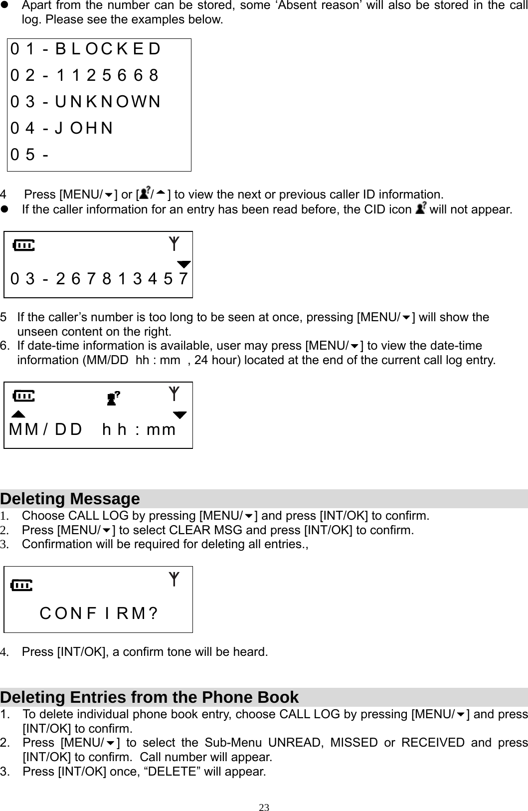  23z  Apart from the number can be stored, some ‘Absent reason’ will also be stored in the call log. Please see the examples below.  0 1  -  B L O C K E D    0 2 - 1 1 2 5 6 6 8     0 3 - U N K N O W N    0 4 - J O H N         0 5 -            4     Press [MENU/ ] or [ /] to view the next or previous caller ID information.   z  If the caller information for an entry has been read before, the CID icon   will not appear.       0 3 - 2 6 7 8 1 3 4 5 7  5   If the caller’s number is too long to be seen at once, pressing [MENU/ ] will show the       unseen content on the right. 6.  If date-time information is available, user may press [MENU/ ] to view the date-time       information (MM/DD  hh : mm  , 24 hour) located at the end of the current call log entry.     M M /  D D    h  h  : m m      Deleting Message 1.  Choose CALL LOG by pressing [MENU/ ] and press [INT/OK] to confirm.  2. Press [MENU/ ] to select CLEAR MSG and press [INT/OK] to confirm.  3.  Confirmation will be required for deleting all entries.,       C O N F I R M ?    4.  Press [INT/OK], a confirm tone will be heard.   Deleting Entries from the Phone Book 1.  To delete individual phone book entry, choose CALL LOG by pressing [MENU/ ] and press [INT/OK] to confirm.  2. Press [MENU/ ] to select the Sub-Menu UNREAD, MISSED or RECEIVED and press [INT/OK] to confirm.  Call number will appear. 3.  Press [INT/OK] once, “DELETE” will appear. 