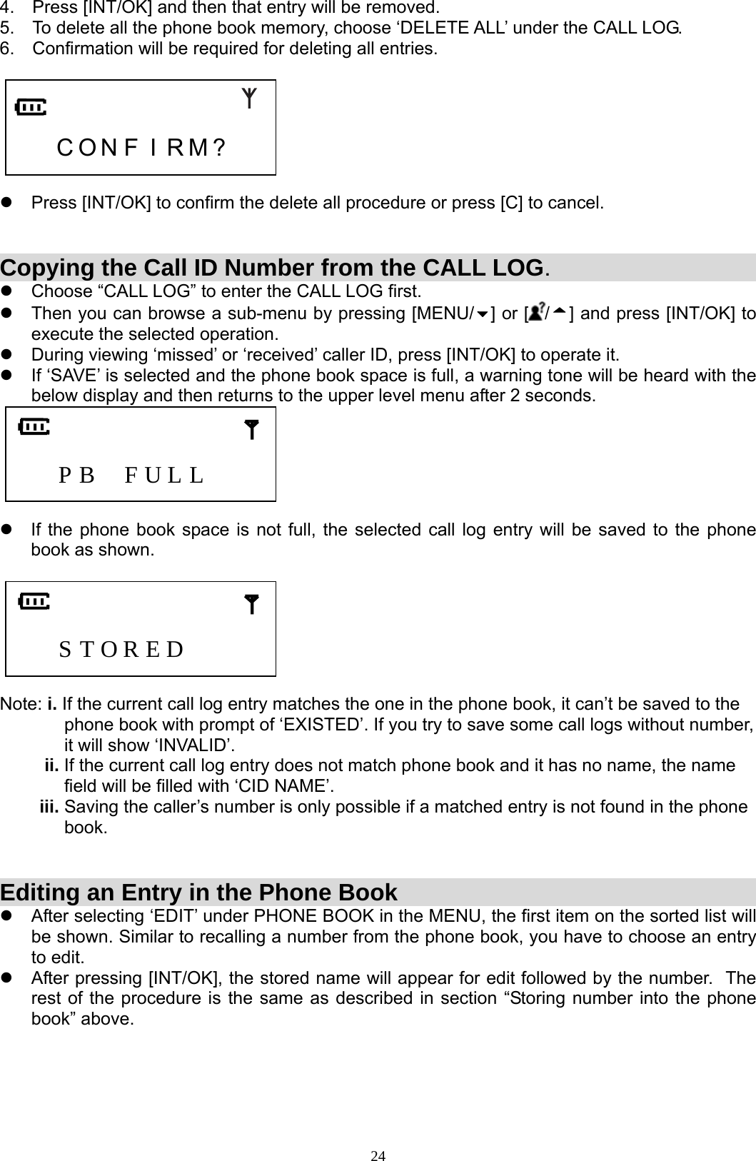  244.  Press [INT/OK] and then that entry will be removed. 5.  To delete all the phone book memory, choose ‘DELETE ALL’ under the CALL LOG. 6.  Confirmation will be required for deleting all entries.       C O N F I R M ?    z  Press [INT/OK] to confirm the delete all procedure or press [C] to cancel.   Copying the Call ID Number from the CALL LOG.  z  Choose “CALL LOG” to enter the CALL LOG first. z  Then you can browse a sub-menu by pressing [MENU/ ] or [ /] and press [INT/OK] to execute the selected operation. z  During viewing ‘missed’ or ‘received’ caller ID, press [INT/OK] to operate it.  z  If ‘SAVE’ is selected and the phone book space is full, a warning tone will be heard with the below display and then returns to the upper level menu after 2 seconds.       P B  F U L L       z  If the phone book space is not full, the selected call log entry will be saved to the phone book as shown.       S T O R E D      Note: i. If the current call log entry matches the one in the phone book, it can’t be saved to the                  phone book with prompt of ‘EXISTED’. If you try to save some call logs without number,               it will show ‘INVALID’.          ii. If the current call log entry does not match phone book and it has no name, the name               field will be filled with ‘CID NAME’.         iii. Saving the caller’s number is only possible if a matched entry is not found in the phone               book.   Editing an Entry in the Phone Book z  After selecting ‘EDIT’ under PHONE BOOK in the MENU, the first item on the sorted list will be shown. Similar to recalling a number from the phone book, you have to choose an entry to edit. z  After pressing [INT/OK], the stored name will appear for edit followed by the number.  The rest of the procedure is the same as described in section “Storing number into the phone book” above.     