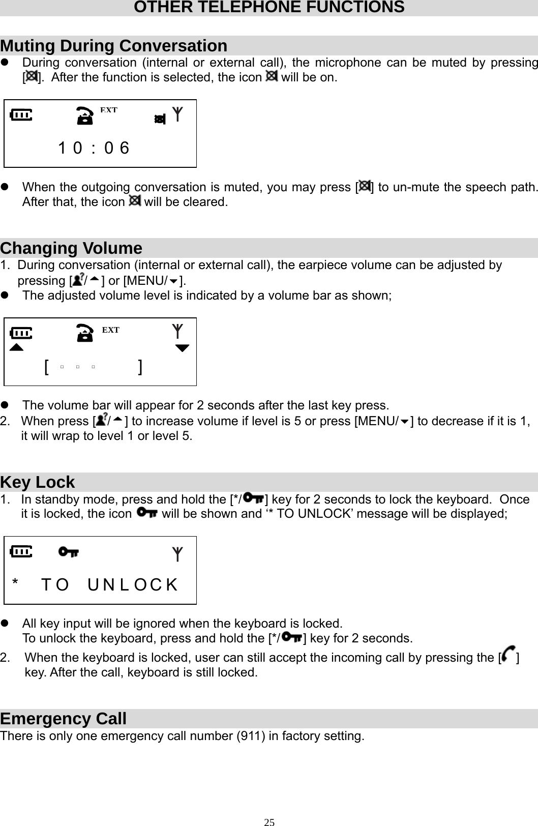  25OTHER TELEPHONE FUNCTIONS  Muting During Conversation z  During conversation (internal or external call), the microphone can be muted by pressing [].  After the function is selected, the icon   will be on.        1 0 : 0 6      z  When the outgoing conversation is muted, you may press [ ] to un-mute the speech path. After that, the icon   will be cleared.   Changing Volume 1.  During conversation (internal or external call), the earpiece volume can be adjusted by       pressing [ /] or [MENU/ ]. z  The adjusted volume level is indicated by a volume bar as shown;       [  □  □  □   ]    z  The volume bar will appear for 2 seconds after the last key press. 2.   When press [ /] to increase volume if level is 5 or press [MENU/ ] to decrease if it is 1,        it will wrap to level 1 or level 5.   Key Lock 1.   In standby mode, press and hold the [*/ ] key for 2 seconds to lock the keyboard.  Once        it is locked, the icon   will be shown and ‘* TO UNLOCK’ message will be displayed;     *  T O  U N L O C K   z  All key input will be ignored when the keyboard is locked.                                                                 To unlock the keyboard, press and hold the [*/ ] key for 2 seconds.   2.    When the keyboard is locked, user can still accept the incoming call by pressing the [ ]         key. After the call, keyboard is still locked.   Emergency Call There is only one emergency call number (911) in factory setting.   EXTEXT 