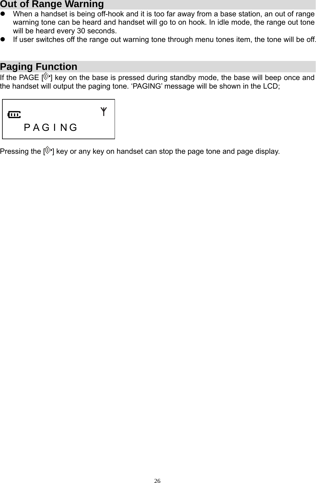 26Out of Range Warning z  When a handset is being off-hook and it is too far away from a base station, an out of range warning tone can be heard and handset will go to on hook. In idle mode, the range out tone will be heard every 30 seconds. z  If user switches off the range out warning tone through menu tones item, the tone will be off.   Paging Function If the PAGE [ ] key on the base is pressed during standby mode, the base will beep once and the handset will output the paging tone. ‘PAGING’ message will be shown in the LCD;       P A G I N G      Pressing the [ ] key or any key on handset can stop the page tone and page display.                                      
