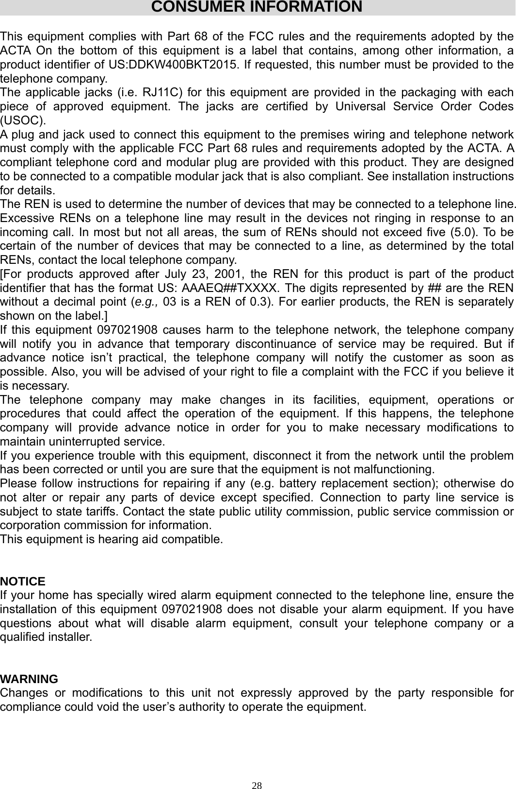  28CONSUMER INFORMATION  This equipment complies with Part 68 of the FCC rules and the requirements adopted by the ACTA On the bottom of this equipment is a label that contains, among other information, a product identifier of US:DDKW400BKT2015. If requested, this number must be provided to the telephone company. The applicable jacks (i.e. RJ11C) for this equipment are provided in the packaging with each piece of approved equipment. The jacks are certified by Universal Service Order Codes (USOC). A plug and jack used to connect this equipment to the premises wiring and telephone network must comply with the applicable FCC Part 68 rules and requirements adopted by the ACTA. A compliant telephone cord and modular plug are provided with this product. They are designed to be connected to a compatible modular jack that is also compliant. See installation instructions for details. The REN is used to determine the number of devices that may be connected to a telephone line. Excessive RENs on a telephone line may result in the devices not ringing in response to an incoming call. In most but not all areas, the sum of RENs should not exceed five (5.0). To be certain of the number of devices that may be connected to a line, as determined by the total RENs, contact the local telephone company.  [For products approved after July 23, 2001, the REN for this product is part of the product identifier that has the format US: AAAEQ##TXXXX. The digits represented by ## are the REN without a decimal point (e.g., 03 is a REN of 0.3). For earlier products, the REN is separately shown on the label.] If this equipment 097021908 causes harm to the telephone network, the telephone company will notify you in advance that temporary discontinuance of service may be required. But if advance notice isn’t practical, the telephone company will notify the customer as soon as possible. Also, you will be advised of your right to file a complaint with the FCC if you believe it is necessary. The telephone company may make changes in its facilities, equipment, operations or procedures that could affect the operation of the equipment. If this happens, the telephone company will provide advance notice in order for you to make necessary modifications to maintain uninterrupted service. If you experience trouble with this equipment, disconnect it from the network until the problem has been corrected or until you are sure that the equipment is not malfunctioning. Please follow instructions for repairing if any (e.g. battery replacement section); otherwise do not alter or repair any parts of device except specified. Connection to party line service is subject to state tariffs. Contact the state public utility commission, public service commission or corporation commission for information. This equipment is hearing aid compatible.   NOTICE  If your home has specially wired alarm equipment connected to the telephone line, ensure the installation of this equipment 097021908 does not disable your alarm equipment. If you have questions about what will disable alarm equipment, consult your telephone company or a qualified installer.   WARNING  Changes or modifications to this unit not expressly approved by the party responsible for compliance could void the user’s authority to operate the equipment.    