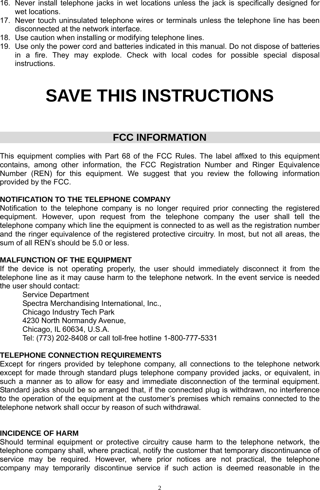  216.  Never install telephone jacks in wet locations unless the jack is specifically designed for wet locations. 17.  Never touch uninsulated telephone wires or terminals unless the telephone line has been disconnected at the network interface. 18.  Use caution when installing or modifying telephone lines. 19.  Use only the power cord and batteries indicated in this manual. Do not dispose of batteries in a fire. They may explode. Check with local codes for possible special disposal instructions.    SAVE THIS INSTRUCTIONS    FCC INFORMATION  This equipment complies with Part 68 of the FCC Rules. The label affixed to this equipment contains, among other information, the FCC Registration Number and Ringer Equivalence Number (REN) for this equipment. We suggest that you review the following information provided by the FCC.  NOTIFICATION TO THE TELEPHONE COMPANY Notification to the telephone company is no longer required prior connecting the registered equipment. However, upon request from the telephone company the user shall tell the telephone company which line the equipment is connected to as well as the registration number and the ringer equivalence of the registered protective circuitry. In most, but not all areas, the sum of all REN’s should be 5.0 or less.  MALFUNCTION OF THE EQUIPMENT If the device is not operating properly, the user should immediately disconnect it from the telephone line as it may cause harm to the telephone network. In the event service is needed the user should contact:  Service Department   Spectra Merchandising International, Inc.,   Chicago Industry Tech Park   4230 North Normandy Avenue,   Chicago, IL 60634, U.S.A.   Tel: (773) 202-8408 or call toll-free hotline 1-800-777-5331   TELEPHONE CONNECTION REQUIREMENTS Except for ringers provided by telephone company, all connections to the telephone network except for made through standard plugs telephone company provided jacks, or equivalent, in such a manner as to allow for easy and immediate disconnection of the terminal equipment. Standard jacks should be so arranged that, if the connected plug is withdrawn, no interference to the operation of the equipment at the customer’s premises which remains connected to the telephone network shall occur by reason of such withdrawal.   INCIDENCE OF HARM Should terminal equipment or protective circuitry cause harm to the telephone network, the telephone company shall, where practical, notify the customer that temporary discontinuance of service may be required. However, where prior notices are not practical, the telephone company may temporarily discontinue service if such action is deemed reasonable in the 