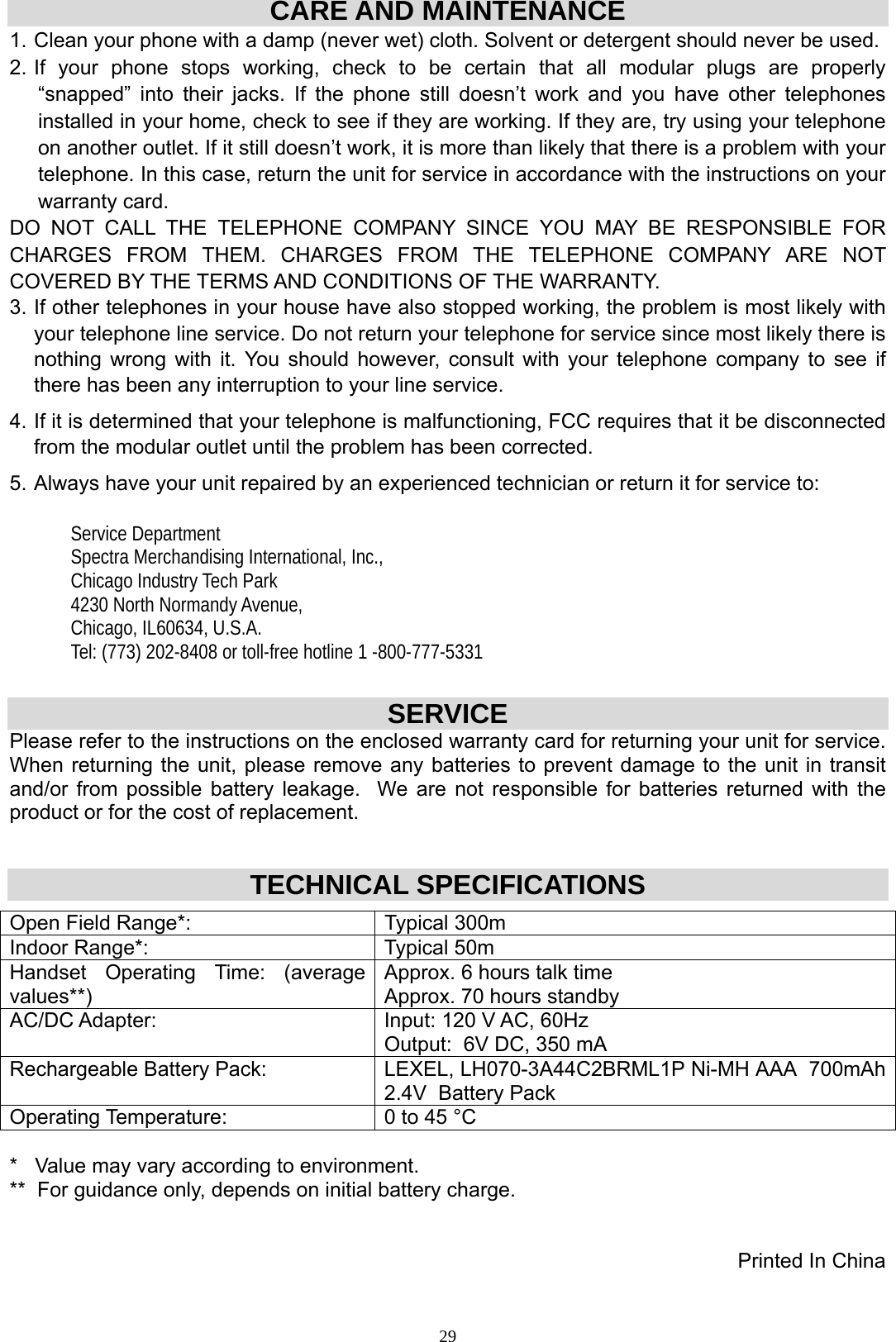 29CARE AND MAINTENANCE 1. Clean your phone with a damp (never wet) cloth. Solvent or detergent should never be used. 2. If your phone stops working, check to be certain that all modular plugs are properly “snapped” into their jacks. If the phone still doesn’t work and you have other telephones installed in your home, check to see if they are working. If they are, try using your telephone on another outlet. If it still doesn’t work, it is more than likely that there is a problem with your telephone. In this case, return the unit for service in accordance with the instructions on your warranty card.  DO NOT CALL THE TELEPHONE COMPANY SINCE YOU MAY BE RESPONSIBLE FOR    CHARGES FROM THEM. CHARGES FROM THE TELEPHONE COMPANY ARE NOT COVERED BY THE TERMS AND CONDITIONS OF THE WARRANTY. 3. If other telephones in your house have also stopped working, the problem is most likely with your telephone line service. Do not return your telephone for service since most likely there is nothing wrong with it. You should however, consult with your telephone company to see if there has been any interruption to your line service. 4. If it is determined that your telephone is malfunctioning, FCC requires that it be disconnected from the modular outlet until the problem has been corrected. 5. Always have your unit repaired by an experienced technician or return it for service to:    Service Department Spectra Merchandising International, Inc., Chicago Industry Tech Park 4230 North Normandy Avenue, Chicago, IL60634, U.S.A. Tel: (773) 202-8408 or toll-free hotline 1 -800-777-5331  SERVICE Please refer to the instructions on the enclosed warranty card for returning your unit for service.   When returning the unit, please remove any batteries to prevent damage to the unit in transit and/or from possible battery leakage.  We are not responsible for batteries returned with the product or for the cost of replacement.  TECHNICAL SPECIFICATIONS  Open Field Range*:  Typical 300m Indoor Range*:  Typical 50m Handset Operating Time: (average values**) Approx. 6 hours talk time Approx. 70 hours standby AC/DC Adapter:  Input: 120 V AC, 60Hz  Output:  6V DC, 350 mA Rechargeable Battery Pack:  LEXEL, LH070-3A44C2BRML1P Ni-MH AAA  700mAh  2.4V  Battery Pack Operating Temperature:  0 to 45 °C  *   Value may vary according to environment. **  For guidance only, depends on initial battery charge.   Printed In China   