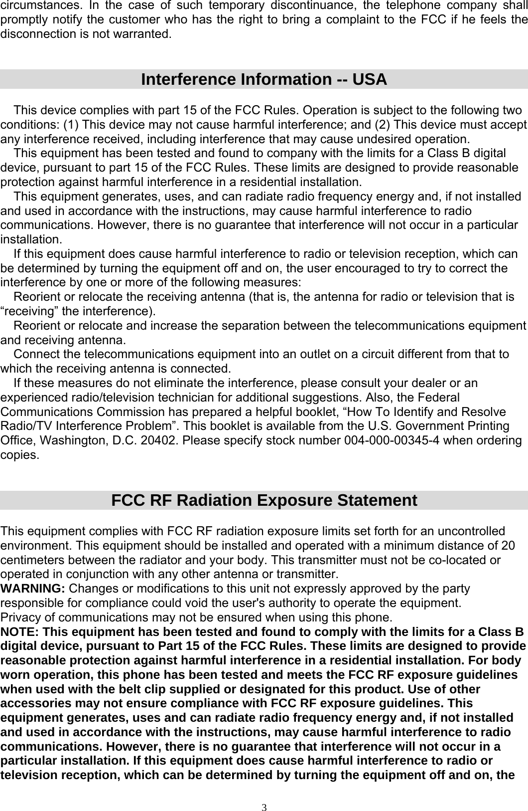  3circumstances. In the case of such temporary discontinuance, the telephone company shall promptly notify the customer who has the right to bring a complaint to the FCC if he feels the disconnection is not warranted.   Interference Information -- USA   This device complies with part 15 of the FCC Rules. Operation is subject to the following two conditions: (1) This device may not cause harmful interference; and (2) This device must accept any interference received, including interference that may cause undesired operation.  This equipment has been tested and found to company with the limits for a Class B digital device, pursuant to part 15 of the FCC Rules. These limits are designed to provide reasonable protection against harmful interference in a residential installation.  This equipment generates, uses, and can radiate radio frequency energy and, if not installed and used in accordance with the instructions, may cause harmful interference to radio communications. However, there is no guarantee that interference will not occur in a particular installation.  If this equipment does cause harmful interference to radio or television reception, which can be determined by turning the equipment off and on, the user encouraged to try to correct the interference by one or more of the following measures:  Reorient or relocate the receiving antenna (that is, the antenna for radio or television that is “receiving” the interference).  Reorient or relocate and increase the separation between the telecommunications equipment and receiving antenna.  Connect the telecommunications equipment into an outlet on a circuit different from that to which the receiving antenna is connected.  If these measures do not eliminate the interference, please consult your dealer or an experienced radio/television technician for additional suggestions. Also, the Federal Communications Commission has prepared a helpful booklet, “How To Identify and Resolve Radio/TV Interference Problem”. This booklet is available from the U.S. Government Printing Office, Washington, D.C. 20402. Please specify stock number 004-000-00345-4 when ordering copies.   FCC RF Radiation Exposure Statement  This equipment complies with FCC RF radiation exposure limits set forth for an uncontrolled environment. This equipment should be installed and operated with a minimum distance of 20 centimeters between the radiator and your body. This transmitter must not be co-located or operated in conjunction with any other antenna or transmitter. WARNING: Changes or modifications to this unit not expressly approved by the party responsible for compliance could void the user&apos;s authority to operate the equipment.  Privacy of communications may not be ensured when using this phone. NOTE: This equipment has been tested and found to comply with the limits for a Class B digital device, pursuant to Part 15 of the FCC Rules. These limits are designed to provide reasonable protection against harmful interference in a residential installation. For body worn operation, this phone has been tested and meets the FCC RF exposure guidelines when used with the belt clip supplied or designated for this product. Use of other accessories may not ensure compliance with FCC RF exposure guidelines. This equipment generates, uses and can radiate radio frequency energy and, if not installed and used in accordance with the instructions, may cause harmful interference to radio communications. However, there is no guarantee that interference will not occur in a particular installation. If this equipment does cause harmful interference to radio or television reception, which can be determined by turning the equipment off and on, the 