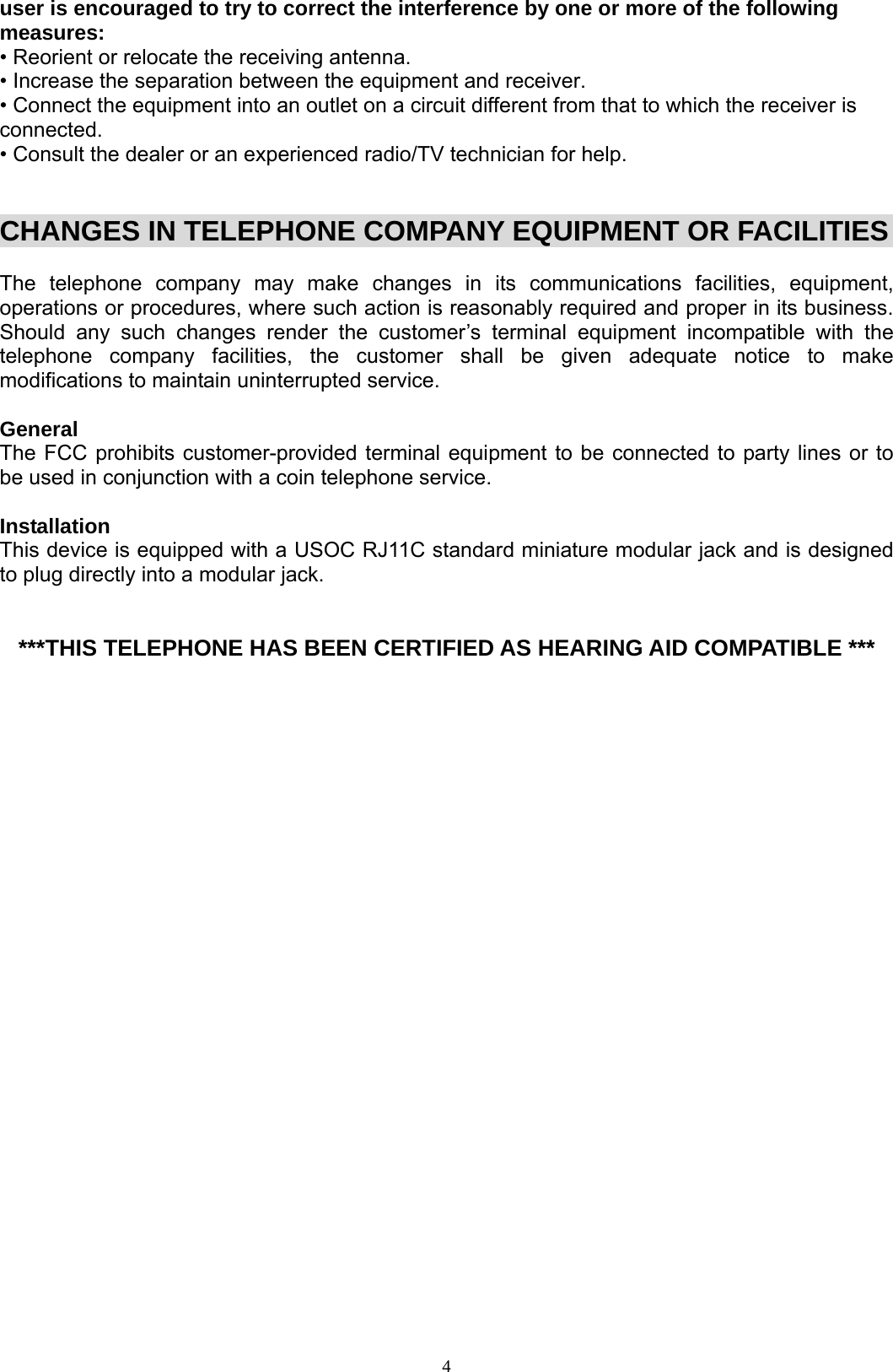  4user is encouraged to try to correct the interference by one or more of the following measures: • Reorient or relocate the receiving antenna. • Increase the separation between the equipment and receiver. • Connect the equipment into an outlet on a circuit different from that to which the receiver is connected. • Consult the dealer or an experienced radio/TV technician for help.   CHANGES IN TELEPHONE COMPANY EQUIPMENT OR FACILITIES   The telephone company may make changes in its communications facilities, equipment, operations or procedures, where such action is reasonably required and proper in its business. Should any such changes render the customer’s terminal equipment incompatible with the telephone company facilities, the customer shall be given adequate notice to make modifications to maintain uninterrupted service.  General The FCC prohibits customer-provided terminal equipment to be connected to party lines or to be used in conjunction with a coin telephone service.  Installation This device is equipped with a USOC RJ11C standard miniature modular jack and is designed to plug directly into a modular jack.    ***THIS TELEPHONE HAS BEEN CERTIFIED AS HEARING AID COMPATIBLE ***                