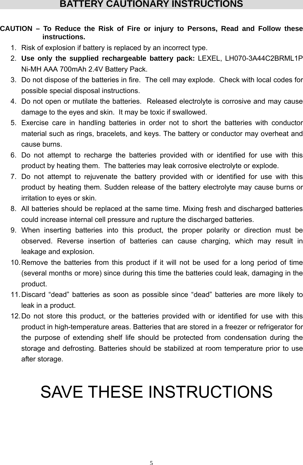  5BATTERY CAUTIONARY INSTRUCTIONS  CAUTION – To Reduce the Risk of Fire or injury to Persons, Read and Follow these     instructions. 1.  Risk of explosion if battery is replaced by an incorrect type. 2.  Use only the supplied rechargeable battery pack: LEXEL, LH070-3A44C2BRML1P Ni-MH AAA 700mAh 2.4V Battery Pack. 3.  Do not dispose of the batteries in fire.  The cell may explode.  Check with local codes for possible special disposal instructions.  4.  Do not open or mutilate the batteries.  Released electrolyte is corrosive and may cause damage to the eyes and skin.  It may be toxic if swallowed.  5.  Exercise care in handling batteries in order not to short the batteries with conductor material such as rings, bracelets, and keys. The battery or conductor may overheat and cause burns.  6.  Do not attempt to recharge the batteries provided with or identified for use with this product by heating them.  The batteries may leak corrosive electrolyte or explode.  7.  Do not attempt to rejuvenate the battery provided with or identified for use with this product by heating them. Sudden release of the battery electrolyte may cause burns or irritation to eyes or skin.  8.  All batteries should be replaced at the same time. Mixing fresh and discharged batteries could increase internal cell pressure and rupture the discharged batteries.  9. When inserting batteries into this product, the proper polarity or direction must be observed. Reverse insertion of batteries can cause charging, which may result in leakage and explosion.  10. Remove the batteries from this product if it will not be used for a long period of time (several months or more) since during this time the batteries could leak, damaging in the product.  11. Discard “dead” batteries as soon as possible since “dead” batteries are more likely to leak in a product.  12. Do not store this product, or the batteries provided with or identified for use with this product in high-temperature areas. Batteries that are stored in a freezer or refrigerator for the purpose of extending shelf life should be protected from condensation during the storage and defrosting. Batteries should be stabilized at room temperature prior to use after storage.    SAVE THESE INSTRUCTIONS       