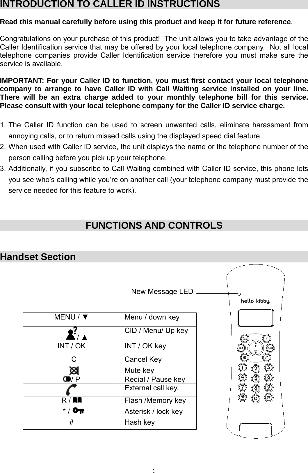  6INTRODUCTION TO CALLER ID INSTRUCTIONS  Read this manual carefully before using this product and keep it for future reference.   Congratulations on your purchase of this product!  The unit allows you to take advantage of the Caller Identification service that may be offered by your local telephone company.  Not all local telephone companies provide Caller Identification service therefore you must make sure the service is available.   IMPORTANT: For your Caller ID to function, you must first contact your local telephone company to arrange to have Caller ID with Call Waiting service installed on your line.  There will be an extra charge added to your monthly telephone bill for  this  service.   Please consult with your local telephone company for the Caller ID service charge.   1. The Caller ID function can be used to screen unwanted calls, eliminate harassment from annoying calls, or to return missed calls using the displayed speed dial feature.  2. When used with Caller ID service, the unit displays the name or the telephone number of the person calling before you pick up your telephone. 3. Additionally, if you subscribe to Call Waiting combined with Caller ID service, this phone lets you see who’s calling while you’re on another call (your telephone company must provide the service needed for this feature to work).    FUNCTIONS AND CONTROLS  Handset Section                                                                                                                                     New Message LED   MENU / ▼  Menu / down key / ▲ CID / Menu/ Up key INT / OK  INT / OK key C Cancel Key  Mute key / P  Redial / Pause key  External call key. R /    Flash /Memory key * /    Asterisk / lock key # Hash key         