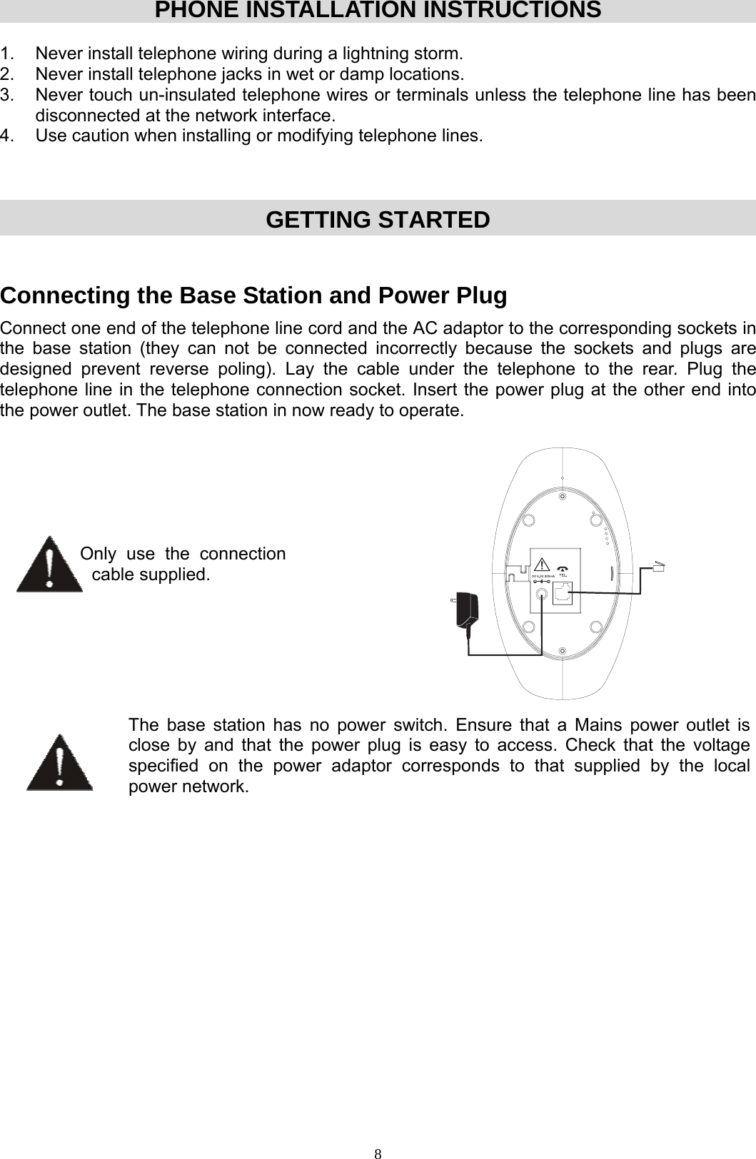  8PHONE INSTALLATION INSTRUCTIONS  1.  Never install telephone wiring during a lightning storm. 2.  Never install telephone jacks in wet or damp locations. 3.  Never touch un-insulated telephone wires or terminals unless the telephone line has been disconnected at the network interface. 4.  Use caution when installing or modifying telephone lines.  GETTING STARTED  Connecting the Base Station and Power Plug Connect one end of the telephone line cord and the AC adaptor to the corresponding sockets in the base station (they can not be connected incorrectly because the sockets and plugs are designed prevent reverse poling). Lay the cable under the telephone to the rear. Plug the telephone line in the telephone connection socket. Insert the power plug at the other end into the power outlet. The base station in now ready to operate.        Only use the connection cable supplied.   The base station has no power switch. Ensure that a Mains power outlet is close by and that the power plug is easy to access. Check that the voltage specified on the power adaptor corresponds to that supplied by the local power network.                