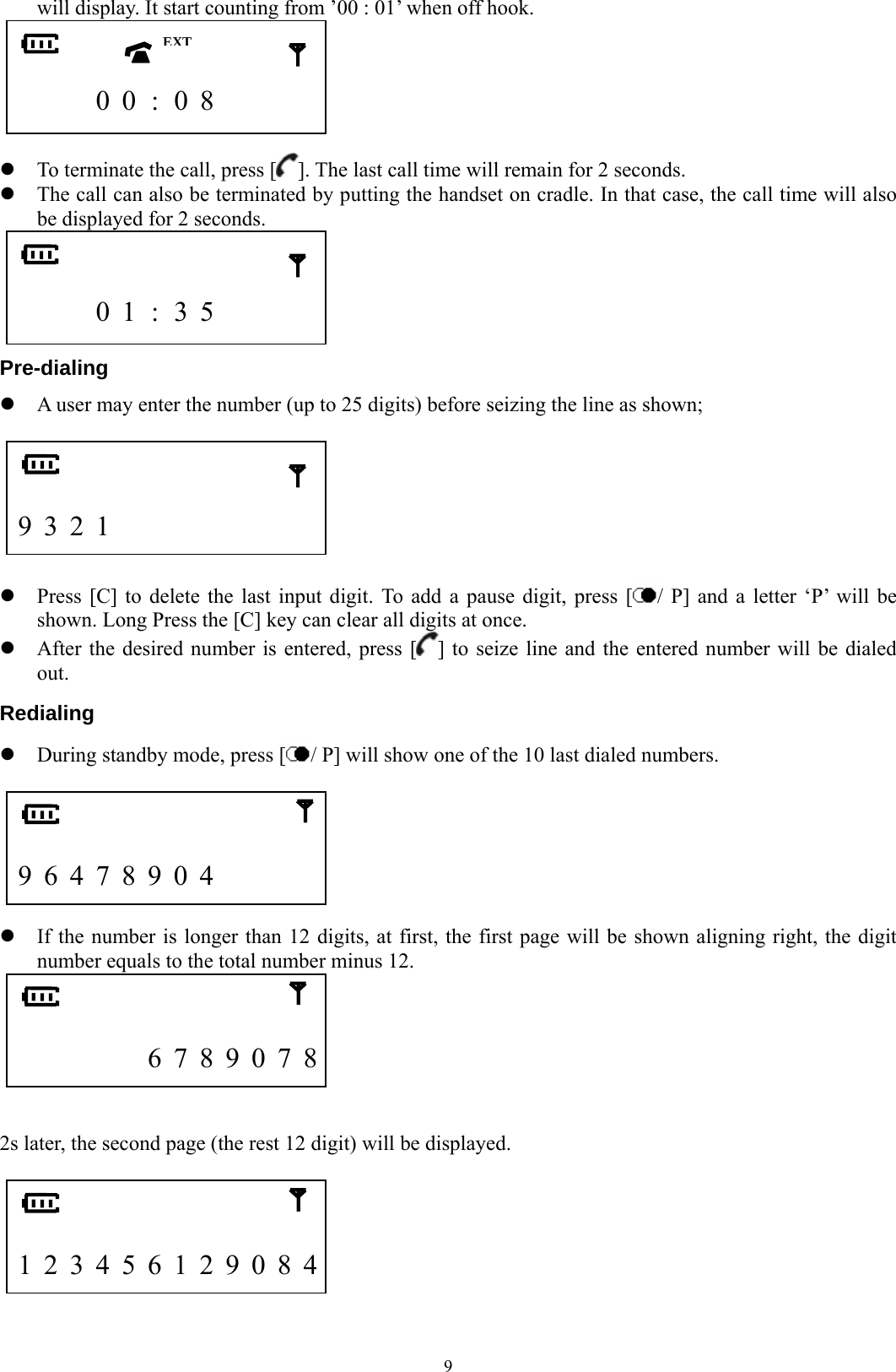  9will display. It start counting from ’00 : 01’ when off hook.          0 0 : 0 8        z To terminate the call, press [ ]. The last call time will remain for 2 seconds. z The call can also be terminated by putting the handset on cradle. In that case, the call time will also be displayed for 2 seconds.            0 1 : 3 5       Pre-dialing z A user may enter the number (up to 25 digits) before seizing the line as shown;     9 3 2 1                z Press [C] to delete the last input digit. To add a pause digit, press [ / P] and a letter ‘P’ will be shown. Long Press the [C] key can clear all digits at once. z After the desired number is entered, press [ ] to seize line and the entered number will be dialed out. Redialing z During standby mode, press [ / P] will show one of the 10 last dialed numbers.     9 6 4 7 8 9 0 4        z If the number is longer than 12 digits, at first, the first page will be shown aligning right, the digit number equals to the total number minus 12.         6 7 8 9 0 7 8   2s later, the second page (the rest 12 digit) will be displayed.     1 2 3 4 5 6 1 2 9 0 8 4  EXT