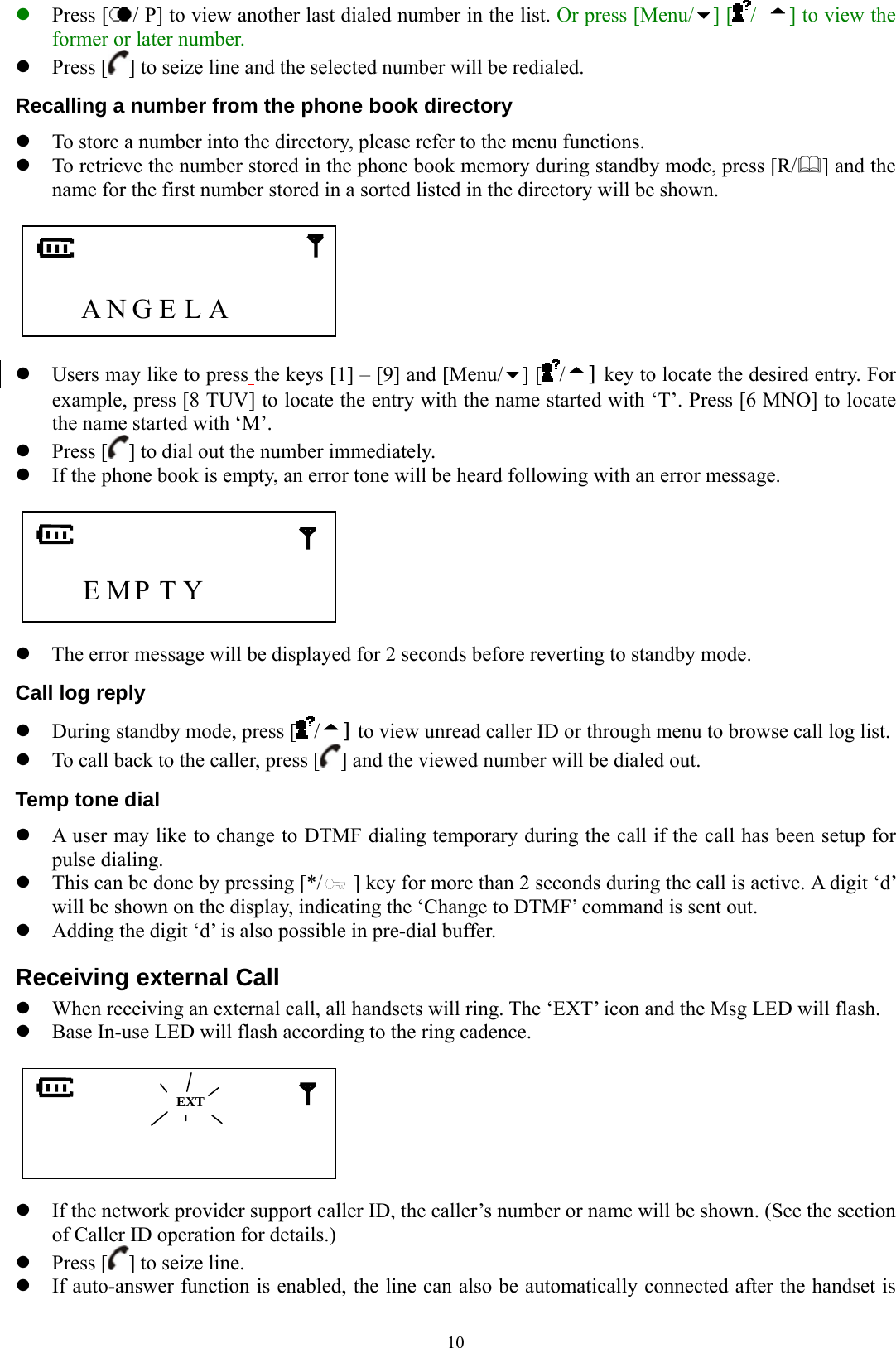  10z Press [ / P] to view another last dialed number in the list. Or press [Menu/ ] [ /  ] to view the former or later number. z Press [ ] to seize line and the selected number will be redialed. Recalling a number from the phone book directory z To store a number into the directory, please refer to the menu functions.   z To retrieve the number stored in the phone book memory during standby mode, press [R/] and the name for the first number stored in a sorted listed in the directory will be shown.       A N G E L A      z Users may like to press the keys [1] – [9] and [Menu/ ] [ /] key to locate the desired entry. For example, press [8 TUV] to locate the entry with the name started with ‘T’. Press [6 MNO] to locate the name started with ‘M’. z Press [ ] to dial out the number immediately. z If the phone book is empty, an error tone will be heard following with an error message.         E MP T Y          z The error message will be displayed for 2 seconds before reverting to standby mode. Call log reply z During standby mode, press [ /] to view unread caller ID or through menu to browse call log list.   z To call back to the caller, press [ ] and the viewed number will be dialed out. Temp tone dial z A user may like to change to DTMF dialing temporary during the call if the call has been setup for pulse dialing.   z This can be done by pressing [*/      ] key for more than 2 seconds during the call is active. A digit ‘d’ will be shown on the display, indicating the ‘Change to DTMF’ command is sent out. z Adding the digit ‘d’ is also possible in pre-dial buffer. Receiving external Call z When receiving an external call, all handsets will ring. The ‘EXT’ icon and the Msg LED will flash. z Base In-use LED will flash according to the ring cadence.                  z If the network provider support caller ID, the caller’s number or name will be shown. (See the section of Caller ID operation for details.) z Press [ ] to seize line.   z If auto-answer function is enabled, the line can also be automatically connected after the handset is  EXT 