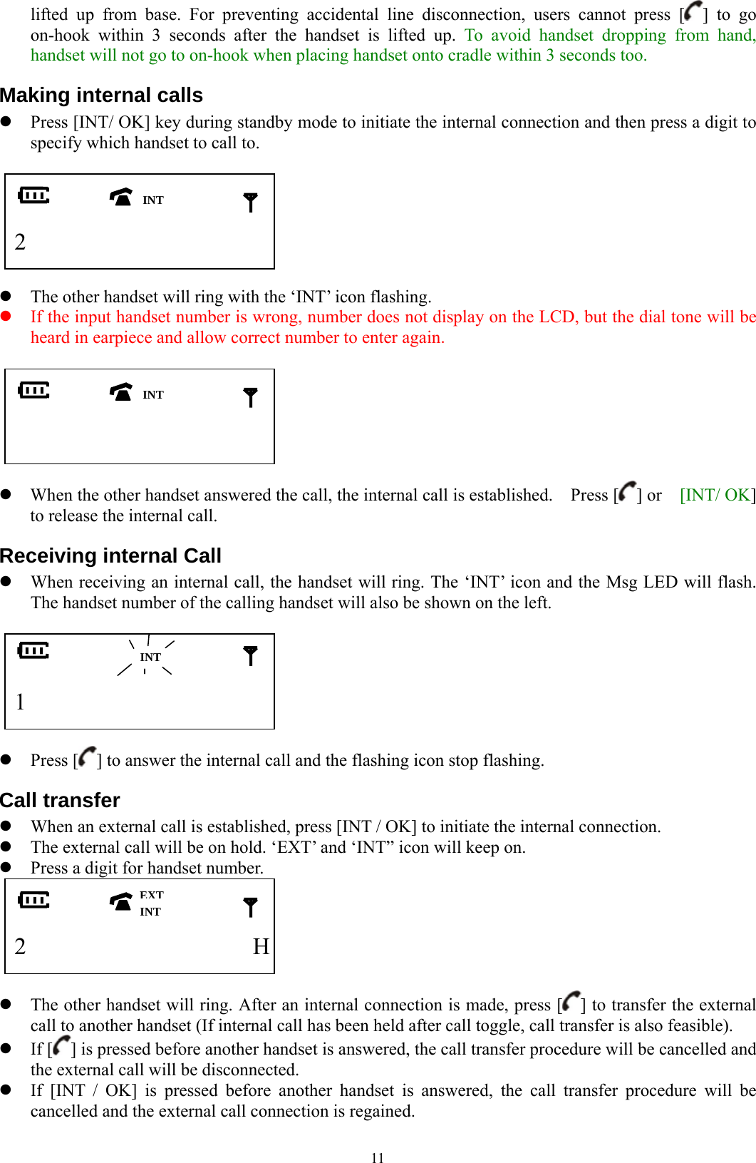  11lifted up from base. For preventing accidental line disconnection, users cannot press [ ] to go on-hook within 3 seconds after the handset is lifted up. To avoid handset dropping from hand, handset will not go to on-hook when placing handset onto cradle within 3 seconds too. Making internal calls z Press [INT/ OK] key during standby mode to initiate the internal connection and then press a digit to specify which handset to call to.     2             z The other handset will ring with the ‘INT’ icon flashing. z If the input handset number is wrong, number does not display on the LCD, but the dial tone will be heard in earpiece and allow correct number to enter again.                  z When the other handset answered the call, the internal call is established.    Press [ ] or    [INT/ OK] to release the internal call. Receiving internal Call z When receiving an internal call, the handset will ring. The ‘INT’ icon and the Msg LED will flash.   The handset number of the calling handset will also be shown on the left.     1             z Press [ ] to answer the internal call and the flashing icon stop flashing. Call transfer z When an external call is established, press [INT / OK] to initiate the internal connection. z The external call will be on hold. ‘EXT’ and ‘INT” icon will keep on. z Press a digit for handset number.    2           H  z The other handset will ring. After an internal connection is made, press [ ] to transfer the external call to another handset (If internal call has been held after call toggle, call transfer is also feasible). z If [ ] is pressed before another handset is answered, the call transfer procedure will be cancelled and the external call will be disconnected. z If [INT / OK] is pressed before another handset is answered, the call transfer procedure will be cancelled and the external call connection is regained.  INT INT EXTINT INT 