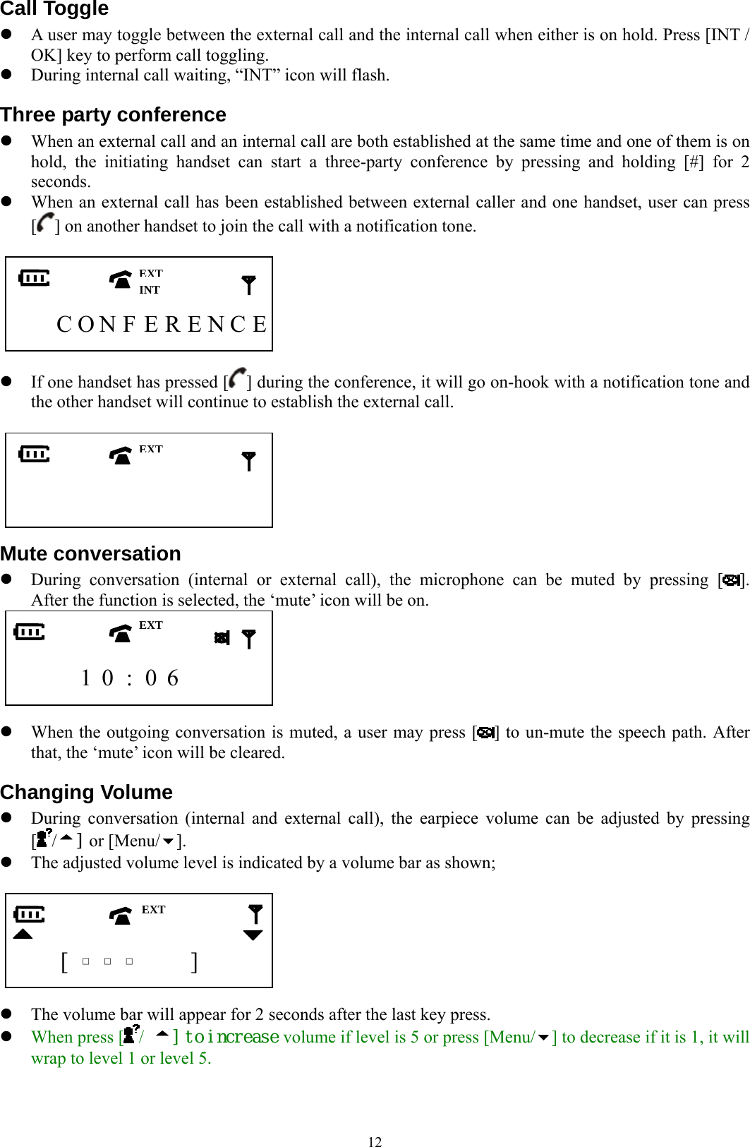  12Call Toggle z A user may toggle between the external call and the internal call when either is on hold. Press [INT / OK] key to perform call toggling. z During internal call waiting, “INT” icon will flash.   Three party conference z When an external call and an internal call are both established at the same time and one of them is on hold, the initiating handset can start a three-party conference by pressing and holding [#] for 2 seconds. z When an external call has been established between external caller and one handset, user can press [] on another handset to join the call with a notification tone.         C O N F E R E N C E  z If one handset has pressed [ ] during the conference, it will go on-hook with a notification tone and the other handset will continue to establish the external call.                 Mute conversation z During conversation (internal or external call), the microphone can be muted by pressing [ ].  After the function is selected, the ‘mute’ icon will be on.       1 0 : 0 6      z When the outgoing conversation is muted, a user may press [ ] to un-mute the speech path. After that, the ‘mute’ icon will be cleared. Changing Volume z During conversation (internal and external call), the earpiece volume can be adjusted by pressing   [/] or [Menu/ ]. z The adjusted volume level is indicated by a volume bar as shown;       [  □  □  □   ]    z The volume bar will appear for 2 seconds after the last key press. z When press [ /  ] to increase volume if level is 5 or press [Menu/ ] to decrease if it is 1, it will wrap to level 1 or level 5. EXTEXT EXTINT EXT