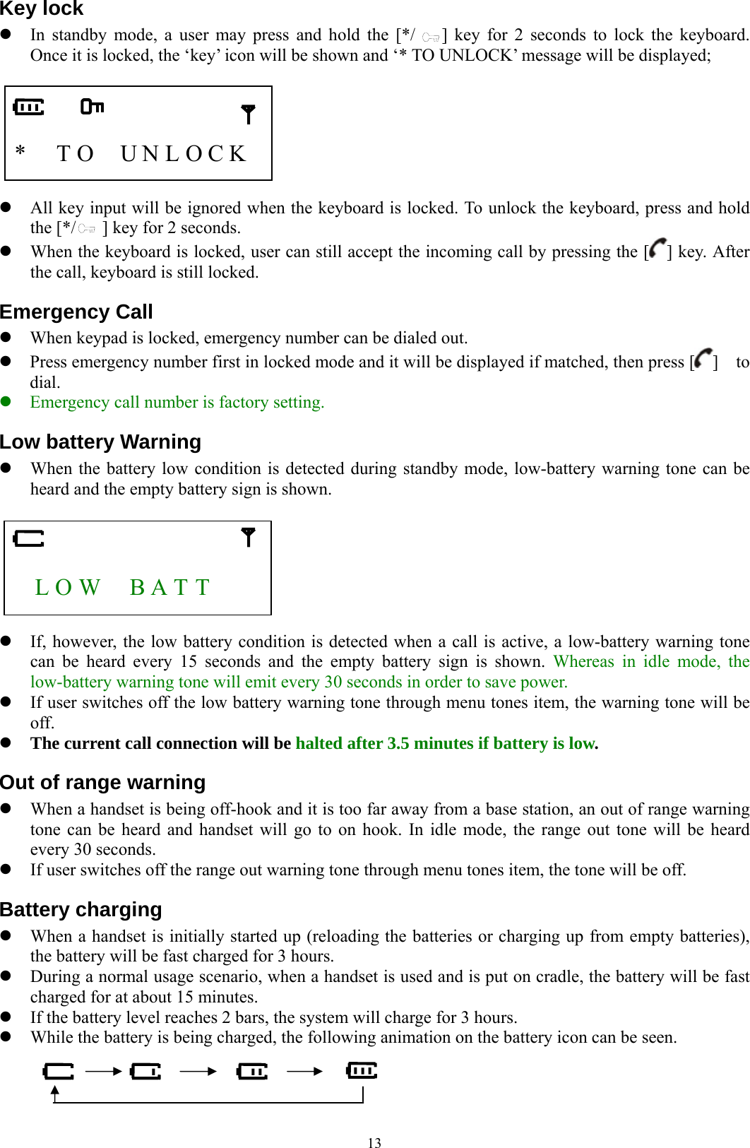  13Key lock z In standby mode, a user may press and hold the [*/    ] key for 2 seconds to lock the keyboard.   Once it is locked, the ‘key’ icon will be shown and ‘* TO UNLOCK’ message will be displayed;     *    T O    U N L O C K    z All key input will be ignored when the keyboard is locked. To unlock the keyboard, press and hold the [*/      ] key for 2 seconds.     z When the keyboard is locked, user can still accept the incoming call by pressing the [ ] key. After the call, keyboard is still locked. Emergency Call z When keypad is locked, emergency number can be dialed out. z Press emergency number first in locked mode and it will be displayed if matched, then press [ ]  to dial. z Emergency call number is factory setting. Low battery Warning z When the battery low condition is detected during standby mode, low-battery warning tone can be heard and the empty battery sign is shown.      L O W    B A T T       z If, however, the low battery condition is detected when a call is active, a low-battery warning tone can be heard every 15 seconds and the empty battery sign is shown. Whereas in idle mode, the low-battery warning tone will emit every 30 seconds in order to save power. z If user switches off the low battery warning tone through menu tones item, the warning tone will be off. z The current call connection will be halted after 3.5 minutes if battery is low. Out of range warning z When a handset is being off-hook and it is too far away from a base station, an out of range warning tone can be heard and handset will go to on hook. In idle mode, the range out tone will be heard every 30 seconds. z If user switches off the range out warning tone through menu tones item, the tone will be off. Battery charging z When a handset is initially started up (reloading the batteries or charging up from empty batteries), the battery will be fast charged for 3 hours.   z During a normal usage scenario, when a handset is used and is put on cradle, the battery will be fast charged for at about 15 minutes. z If the battery level reaches 2 bars, the system will charge for 3 hours.   z While the battery is being charged, the following animation on the battery icon can be seen.    