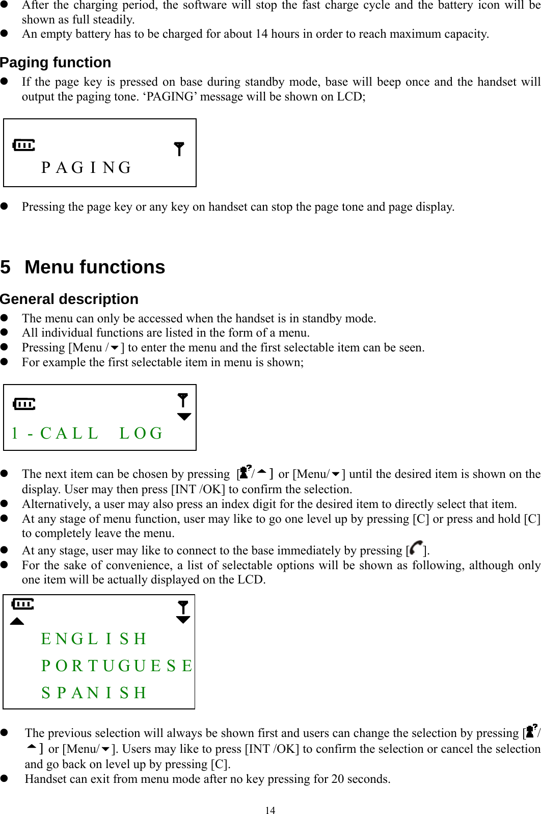  14 z After the charging period, the software will stop the fast charge cycle and the battery icon will be shown as full steadily. z An empty battery has to be charged for about 14 hours in order to reach maximum capacity. Paging function z If the page key is pressed on base during standby mode, base will beep once and the handset will output the paging tone. ‘PAGING’ message will be shown on LCD;         P A G  I  N G        z Pressing the page key or any key on handset can stop the page tone and page display.   5 Menu functions General description z The menu can only be accessed when the handset is in standby mode. z All individual functions are listed in the form of a menu. z Pressing [Menu / ] to enter the menu and the first selectable item can be seen. z For example the first selectable item in menu is shown;     1 - C A L L    L O G     z The next item can be chosen by pressing [/] or [Menu/ ] until the desired item is shown on the display. User may then press [INT /OK] to confirm the selection. z Alternatively, a user may also press an index digit for the desired item to directly select that item. z At any stage of menu function, user may like to go one level up by pressing [C] or press and hold [C] to completely leave the menu. z At any stage, user may like to connect to the base immediately by pressing [ ]. z For the sake of convenience, a list of selectable options will be shown as following, although only one item will be actually displayed on the LCD.      E N G L  I  S H        P O R T U G U E S E   S P A N  I  S H       z The previous selection will always be shown first and users can change the selection by pressing [ / ] or [Menu/ ]. Users may like to press [INT /OK] to confirm the selection or cancel the selection and go back on level up by pressing [C]. z Handset can exit from menu mode after no key pressing for 20 seconds.  