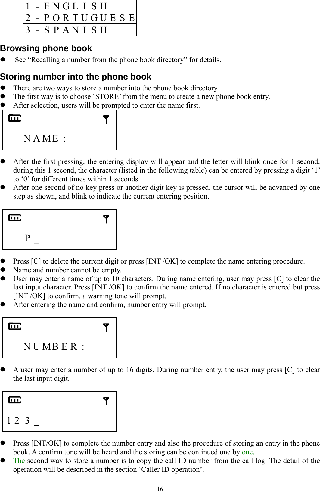  16  1 - E N G L I S H         2  -  P O R T U G U E S E    3 - S P A N I S H     Browsing phone book z See “Recalling a number from the phone book directory” for details. Storing number into the phone book z There are two ways to store a number into the phone book directory.     z The first way is to choose ‘STORE’ from the menu to create a new phone book entry. z After selection, users will be prompted to enter the name first.      N A ME :          z After the first pressing, the entering display will appear and the letter will blink once for 1 second, during this 1 second, the character (listed in the following table) can be entered by pressing a digit ‘1’ to ‘0’ for different times within 1 seconds. z After one second of no key press or another digit key is pressed, the cursor will be advanced by one step as shown, and blink to indicate the current entering position.       P _          z Press [C] to delete the current digit or press [INT /OK] to complete the name entering procedure. z Name and number cannot be empty. z User may enter a name of up to 10 characters. During name entering, user may press [C] to clear the last input character. Press [INT /OK] to confirm the name entered. If no character is entered but press [INT /OK] to confirm, a warning tone will prompt. z After entering the name and confirm, number entry will prompt.       N U MB E R  :       z A user may enter a number of up to 16 digits. During number entry, the user may press [C] to clear the last input digit.       1 2 3 _          z Press [INT/OK] to complete the number entry and also the procedure of storing an entry in the phone book. A confirm tone will be heard and the storing can be continued one by one.   z The second way to store a number is to copy the call ID number from the call log. The detail of the operation will be described in the section ‘Caller ID operation’. 