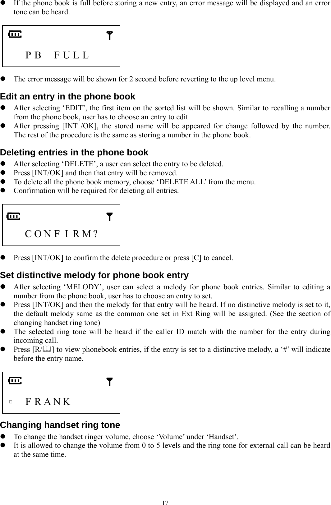  17z If the phone book is full before storing a new entry, an error message will be displayed and an error tone can be heard.       P B  F U L L     z The error message will be shown for 2 second before reverting to the up level menu. Edit an entry in the phone book z After selecting ‘EDIT’, the first item on the sorted list will be shown. Similar to recalling a number from the phone book, user has to choose an entry to edit. z After pressing [INT /OK], the stored name will be appeared for change followed by the number.  The rest of the procedure is the same as storing a number in the phone book. Deleting entries in the phone book z After selecting ‘DELETE’, a user can select the entry to be deleted. z Press [INT/OK] and then that entry will be removed. z To delete all the phone book memory, choose ‘DELETE ALL’ from the menu. z Confirmation will be required for deleting all entries.       C O N F I R M?     z Press [INT/OK] to confirm the delete procedure or press [C] to cancel. Set distinctive melody for phone book entry z After selecting ‘MELODY’, user can select a melody for phone book entries. Similar to editing a number from the phone book, user has to choose an entry to set. z Press [INT/OK] and then the melody for that entry will be heard. If no distinctive melody is set to it, the default melody same as the common one set in Ext Ring will be assigned. (See the section of changing handset ring tone) z The selected ring tone will be heard if the caller ID match with the number for the entry during incoming call. z Press [R/] to view phonebook entries, if the entry is set to a distinctive melody, a ‘#’ will indicate before the entry name.      □   F R A N K         Changing handset ring tone z To change the handset ringer volume, choose ‘Volume’ under ‘Handset’. z It is allowed to change the volume from 0 to 5 levels and the ring tone for external call can be heard at the same time.    