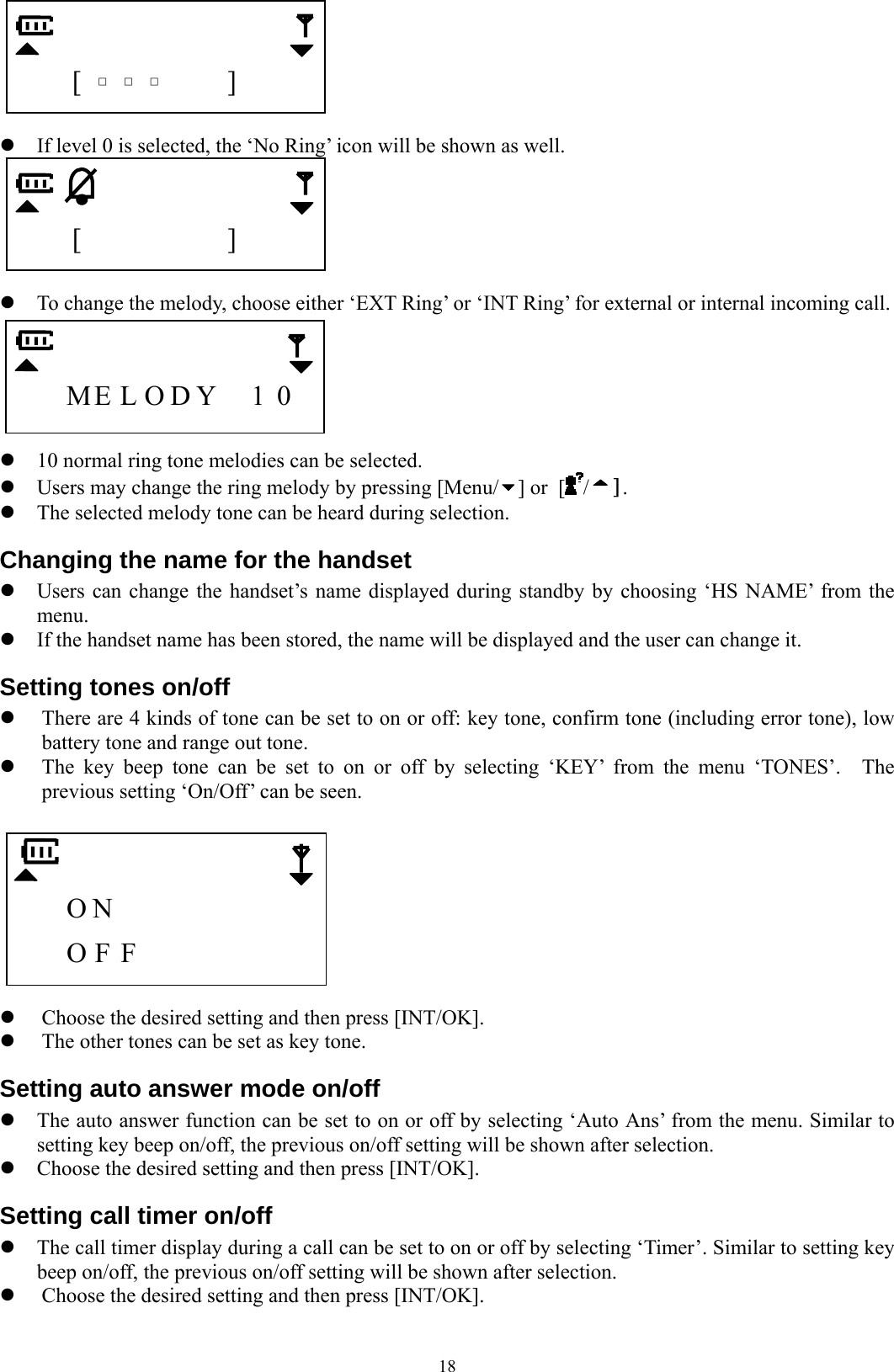  18     [  □  □  □   ]    z If level 0 is selected, the ‘No Ring’ icon will be shown as well.      [         ]    z To change the melody, choose either ‘EXT Ring’ or ‘INT Ring’ for external or internal incoming call.      ME L O D Y  1  0    z 10 normal ring tone melodies can be selected.     z Users may change the ring melody by pressing [Menu/ ] or [ / ]. z The selected melody tone can be heard during selection. Changing the name for the handset z Users can change the handset’s name displayed during standby by choosing ‘HS NAME’ from the menu. z If the handset name has been stored, the name will be displayed and the user can change it. Setting tones on/off   z There are 4 kinds of tone can be set to on or off: key tone, confirm tone (including error tone), low battery tone and range out tone. z The key beep tone can be set to on or off by selecting ‘KEY’ from the menu ‘TONES’.  The previous setting ‘On/Off’ can be seen.       O N           O F F         z Choose the desired setting and then press [INT/OK]. z The other tones can be set as key tone. Setting auto answer mode on/off z The auto answer function can be set to on or off by selecting ‘Auto Ans’ from the menu. Similar to setting key beep on/off, the previous on/off setting will be shown after selection. z Choose the desired setting and then press [INT/OK]. Setting call timer on/off z The call timer display during a call can be set to on or off by selecting ‘Timer’. Similar to setting key beep on/off, the previous on/off setting will be shown after selection. z Choose the desired setting and then press [INT/OK]. 