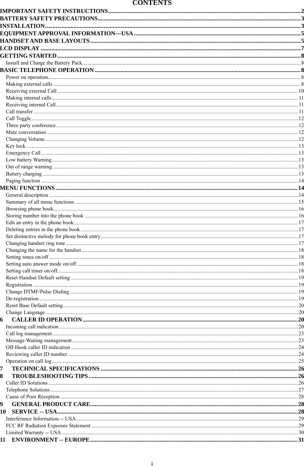  1CONTENTS IMPORTANT SAFETY INSTRUCTIONS................................................................................................................................2 BATTERY SAFETY PRECAUTIONS.......................................................................................................................................3 INSTALLATION..........................................................................................................................................................................3 EQUIPMENT APPROVAL INFORMATION—USA...............................................................................................................5 HANDSET AND BASE LAYOUTS............................................................................................................................................5 LCD DISPLAY .............................................................................................................................................................................7 GETTING STARTED..................................................................................................................................................................8 Install and Charge the Battery Pack.................................................................................................................................................................8 BASIC TELEPHONE OPERATION.........................................................................................................................................8 Power on operation..........................................................................................................................................................................................8 Making external calls ......................................................................................................................................................................................8 Receiving external Call .................................................................................................................................................................................10 Making internal calls..................................................................................................................................................................................... 11 Receiving internal Call.................................................................................................................................................................................. 11 Call transfer................................................................................................................................................................................................... 11 Call Toggle .................................................................................................................................................................................................... 12 Three party conference..................................................................................................................................................................................12 Mute conversation .........................................................................................................................................................................................12 Changing Volume ..........................................................................................................................................................................................12 Key lock ........................................................................................................................................................................................................13 Emergency Call.............................................................................................................................................................................................13 Low battery Warning.....................................................................................................................................................................................13 Out of range warning.....................................................................................................................................................................................13 Battery charging ............................................................................................................................................................................................13 Paging function .............................................................................................................................................................................................14 MENU FUNCTIONS.................................................................................................................................................................14 General description .......................................................................................................................................................................................14 Summary of all menu functions ....................................................................................................................................................................15 Browsing phone book....................................................................................................................................................................................16 Storing number into the phone book .............................................................................................................................................................16 Edit an entry in the phone book.....................................................................................................................................................................17 Deleting entries in the phone book................................................................................................................................................................17 Set distinctive melody for phone book entry.................................................................................................................................................17 Changing handset ring tone ...........................................................................................................................................................................17 Changing the name for the handset ...............................................................................................................................................................18 Setting tones on/off .......................................................................................................................................................................................18 Setting auto answer mode on/off...................................................................................................................................................................18 Setting call timer on/off.................................................................................................................................................................................18 Reset Handset Default setting .......................................................................................................................................................................19 Registration ...................................................................................................................................................................................................19 Change DTMF/Pulse Dialing ........................................................................................................................................................................19 De-registration...............................................................................................................................................................................................19 Reset Base Default setting.............................................................................................................................................................................20 Change Language..........................................................................................................................................................................................20 6 CALLER ID OPERATION...............................................................................................................................................20 Incoming call indication................................................................................................................................................................................20 Call log management.....................................................................................................................................................................................23 Message Waiting management ......................................................................................................................................................................23 Off-Hook caller ID indication .......................................................................................................................................................................24 Reviewing caller ID number .........................................................................................................................................................................24 Operation on call log.....................................................................................................................................................................................25 7 TECHNICAL SPECIFICATIONS ...................................................................................................................................26 8 TROUBLESHOOTING TIPS...........................................................................................................................................26 Caller ID Solutions........................................................................................................................................................................................26 Telephone Solutions ......................................................................................................................................................................................27 Cause of Poor Reception ...............................................................................................................................................................................28 9 GENERAL PRODUCT CARE..........................................................................................................................................28 10 SERVICE -- USA................................................................................................................................................................28 Interference Information -- USA ...................................................................................................................................................................29 FCC RF Radiation Exposure Statement ........................................................................................................................................................29 Limited Warranty -- USA..............................................................................................................................................................................30 11 ENVIRONMENT -- EUROPE..........................................................................................................................................31  