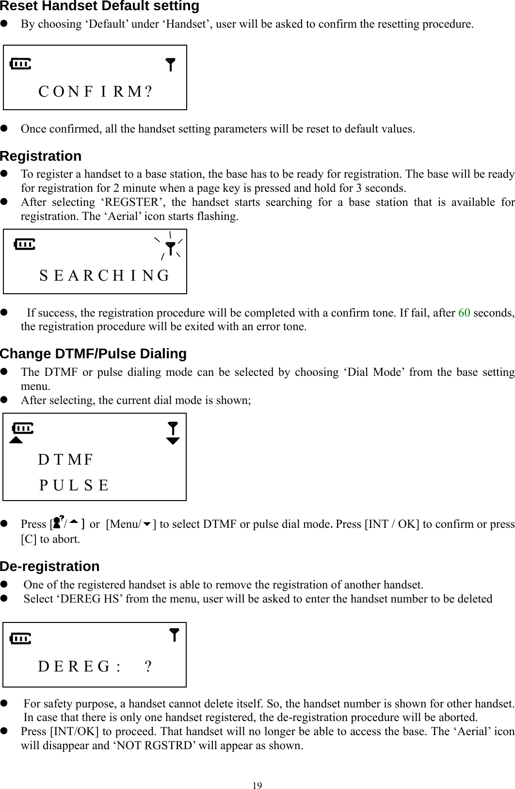  19Reset Handset Default setting z By choosing ‘Default’ under ‘Handset’, user will be asked to confirm the resetting procedure.       C O N F I R M?     z Once confirmed, all the handset setting parameters will be reset to default values. Registration z To register a handset to a base station, the base has to be ready for registration. The base will be ready for registration for 2 minute when a page key is pressed and hold for 3 seconds. z After selecting ‘REGSTER’, the handset starts searching for a base station that is available for registration. The ‘Aerial’ icon starts flashing.         S E A R C H  I N G    z   If success, the registration procedure will be completed with a confirm tone. If fail, after 60 seconds, the registration procedure will be exited with an error tone. Change DTMF/Pulse Dialing z The DTMF or pulse dialing mode can be selected by choosing ‘Dial Mode’ from the base setting menu. z After selecting, the current dial mode is shown;       D T MF         P U L S E       z Press [ /] or [Menu/ ] to select DTMF or pulse dial mode. Press [INT / OK] to confirm or press [C] to abort. De-registration z One of the registered handset is able to remove the registration of another handset. z Select ‘DEREG HS’ from the menu, user will be asked to enter the handset number to be deleted         D E R E G :  ?    z For safety purpose, a handset cannot delete itself. So, the handset number is shown for other handset.   In case that there is only one handset registered, the de-registration procedure will be aborted. z Press [INT/OK] to proceed. That handset will no longer be able to access the base. The ‘Aerial’ icon will disappear and ‘NOT RGSTRD’ will appear as shown. 