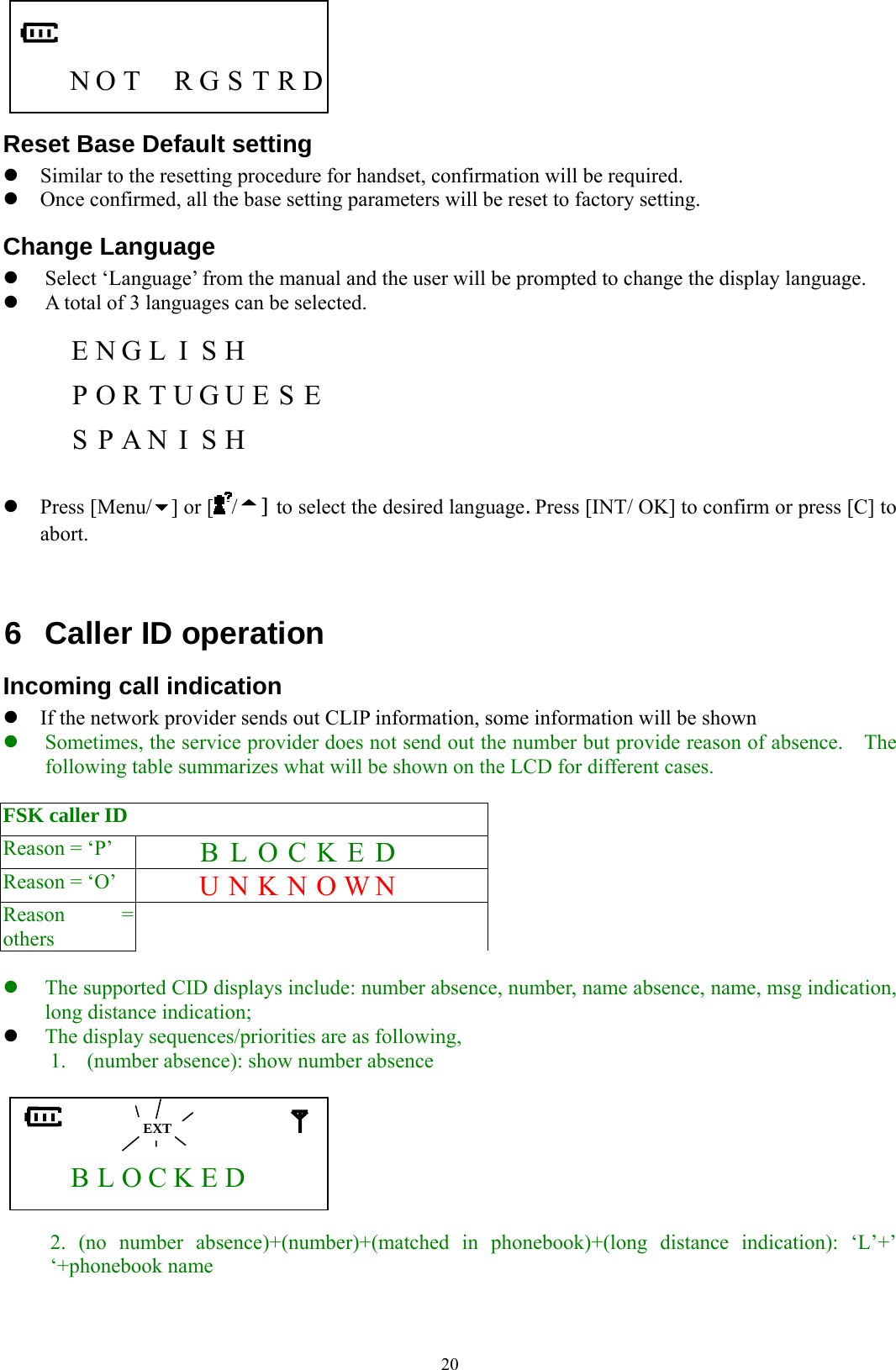  20     N O T  R G S T R D Reset Base Default setting z Similar to the resetting procedure for handset, confirmation will be required. z Once confirmed, all the base setting parameters will be reset to factory setting. Change Language z Select ‘Language’ from the manual and the user will be prompted to change the display language. z A total of 3 languages can be selected.      E N G L  I  S H          P O R T U G U E S E   S P A N I S H     z Press [Menu/ ] or [ /] to select the desired language. Press [INT/ OK] to confirm or press [C] to abort.   6  Caller ID operation Incoming call indication z If the network provider sends out CLIP information, some information will be shown z Sometimes, the service provider does not send out the number but provide reason of absence.    The following table summarizes what will be shown on the LCD for different cases.  FSK caller ID             Reason = ‘P’      B L O C K E D   Reason = ‘O’    U N K N O W N  Reason = others             z The supported CID displays include: number absence, number, name absence, name, msg indication, long distance indication; z The display sequences/priorities are as following, 1.    (number absence): show number absence         B L O C K E D       2. (no number absence)+(number)+(matched in phonebook)+(long distance indication): ‘L’+’ ‘+phonebook name   EXT 