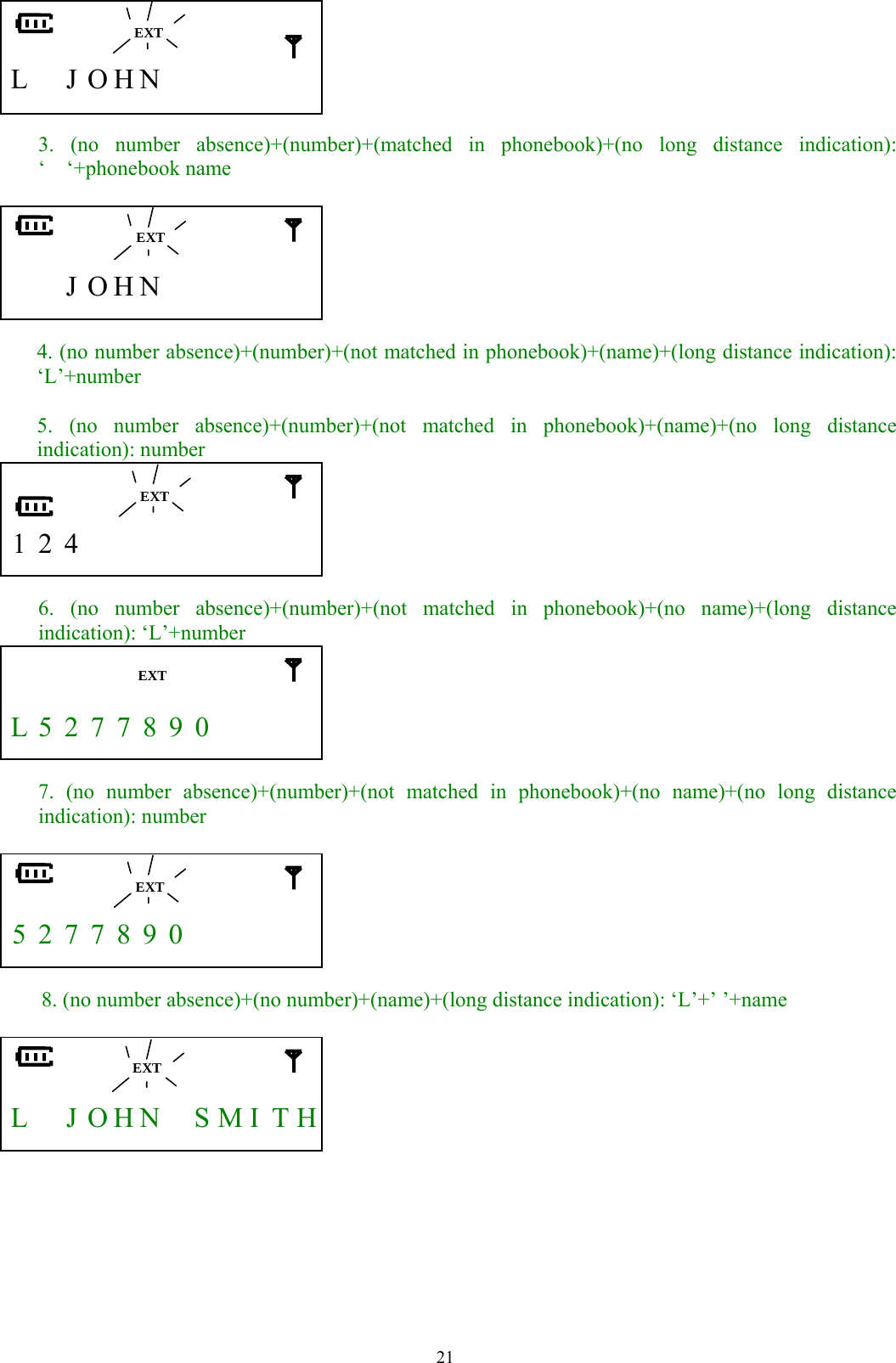  21      L  J O H N        3. (no number absence)+(number)+(matched in phonebook)+(no long distance indication): ‘  ‘+phonebook name       J O H N        4. (no number absence)+(number)+(not matched in phonebook)+(name)+(long distance indication): ‘L’+number  5. (no number absence)+(number)+(not matched in phonebook)+(name)+(no long distance indication): number    1 2 4           6. (no number absence)+(number)+(not matched in phonebook)+(no name)+(long distance indication): ‘L’+number    L 5 2 7 7 8 9 0        7. (no number absence)+(number)+(not matched in phonebook)+(no name)+(no long distance indication): number     5 2 7 7 8 9 0          8. (no number absence)+(no number)+(name)+(long distance indication): ‘L’+’ ’+name     L    J  O H N    S MI T H        EXT  EXT  EXTEXT  EXT  EXT 