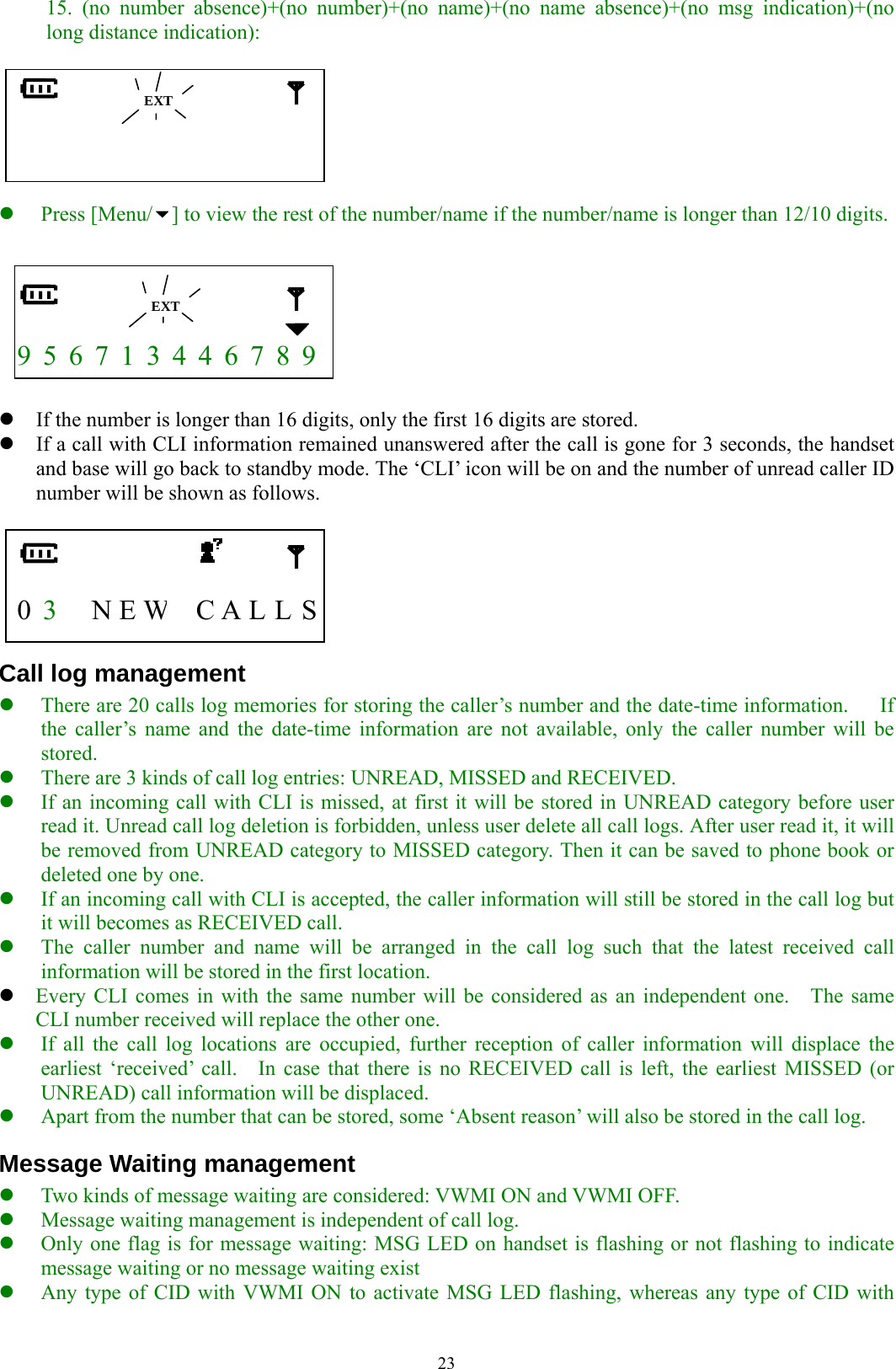  2315. (no number absence)+(no number)+(no name)+(no name absence)+(no msg indication)+(no long distance indication):                  z Press [Menu/ ] to view the rest of the number/name if the number/name is longer than 12/10 digits.      9 5 6 7 1 3 4 4 6 7 8 9  z If the number is longer than 16 digits, only the first 16 digits are stored. z If a call with CLI information remained unanswered after the call is gone for 3 seconds, the handset and base will go back to standby mode. The ‘CLI’ icon will be on and the number of unread caller ID number will be shown as follows.     0  3   N E W C A L L S Call log management z There are 20 calls log memories for storing the caller’s number and the date-time information.      If the caller’s name and the date-time information are not available, only the caller number will be stored. z There are 3 kinds of call log entries: UNREAD, MISSED and RECEIVED. z If an incoming call with CLI is missed, at first it will be stored in UNREAD category before user read it. Unread call log deletion is forbidden, unless user delete all call logs. After user read it, it will be removed from UNREAD category to MISSED category. Then it can be saved to phone book or deleted one by one. z If an incoming call with CLI is accepted, the caller information will still be stored in the call log but it will becomes as RECEIVED call.   z The caller number and name will be arranged in the call log such that the latest received call information will be stored in the first location. z Every CLI comes in with the same number will be considered as an independent one.    The same CLI number received will replace the other one. z If all the call log locations are occupied, further reception of caller information will displace the earliest ‘received’ call.   In case that there is no RECEIVED call is left, the earliest MISSED (or UNREAD) call information will be displaced. z Apart from the number that can be stored, some ‘Absent reason’ will also be stored in the call log. Message Waiting management z Two kinds of message waiting are considered: VWMI ON and VWMI OFF. z Message waiting management is independent of call log.   z Only one flag is for message waiting: MSG LED on handset is flashing or not flashing to indicate message waiting or no message waiting exist z Any type of CID with VWMI ON to activate MSG LED flashing, whereas any type of CID with  EXT  EXT 