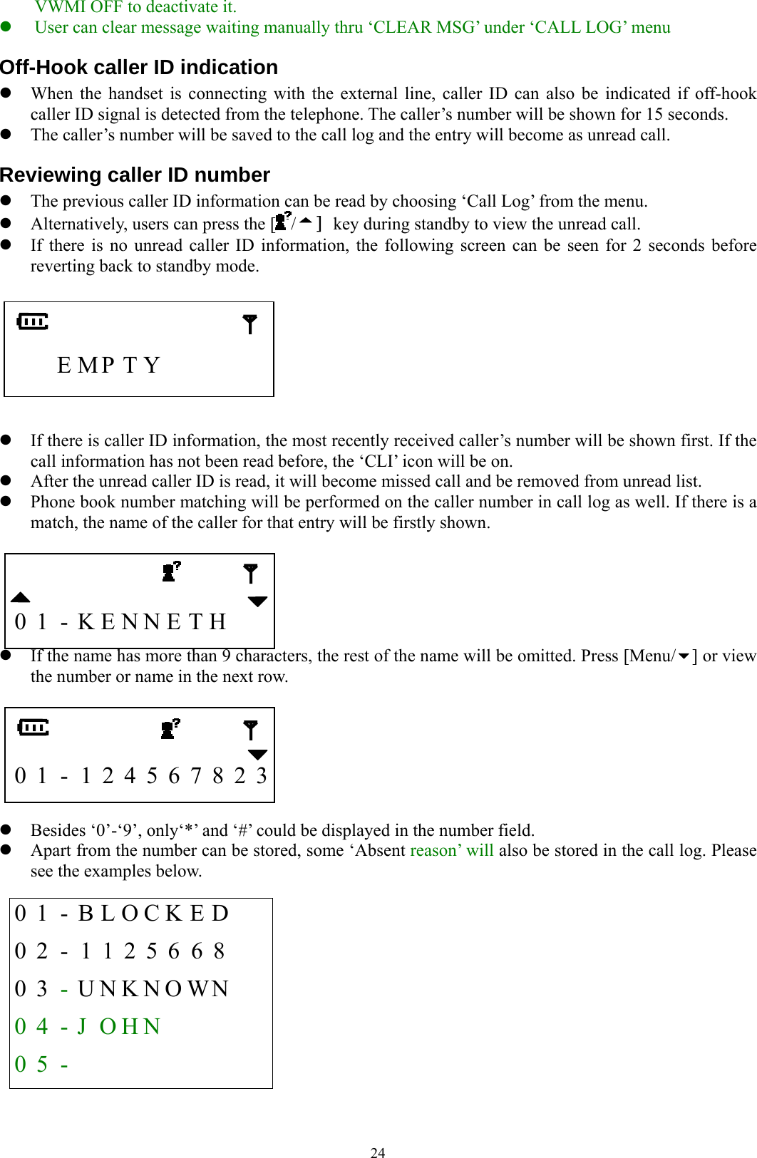  24VWMI OFF to deactivate it. z User can clear message waiting manually thru ‘CLEAR MSG’ under ‘CALL LOG’ menu Off-Hook caller ID indication z When the handset is connecting with the external line, caller ID can also be indicated if off-hook caller ID signal is detected from the telephone. The caller’s number will be shown for 15 seconds. z The caller’s number will be saved to the call log and the entry will become as unread call. Reviewing caller ID number z The previous caller ID information can be read by choosing ‘Call Log’ from the menu.     z Alternatively, users can press the [ /] key during standby to view the unread call. z If there is no unread caller ID information, the following screen can be seen for 2 seconds before reverting back to standby mode.       E MP T Y           z If there is caller ID information, the most recently received caller’s number will be shown first. If the call information has not been read before, the ‘CLI’ icon will be on.   z After the unread caller ID is read, it will become missed call and be removed from unread list. z Phone book number matching will be performed on the caller number in call log as well. If there is a match, the name of the caller for that entry will be firstly shown.     0  1  -  K E N N E T H     z If the name has more than 9 characters, the rest of the name will be omitted. Press [Menu/ ] or view the number or name in the next row.     0 1 - 1 2 4 5 6 7 8 2 3  z Besides ‘0’-‘9’, only‘*’ and ‘#’ could be displayed in the number field. z Apart from the number can be stored, some ‘Absent reason’ will also be stored in the call log. Please see the examples below.  0 1 - B L O C K E D    0 2 - 1 1 2 5 6 6 8     0 3 -  U N K N O WN    0  4  -  J  O H N         0 5 -            