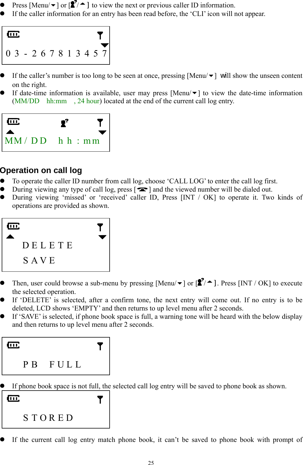  25z Press [Menu/ ] or [ /] to view the next or previous caller ID information.     z If the caller information for an entry has been read before, the ‘CLI’ icon will not appear.         0 3 - 2 6 7 8 1 3 4 5 7  z If the caller’s number is too long to be seen at once, pressing [Menu/ ] will show the unseen content on the right.   z If date-time information is available, user may press [Menu/ ] to view the date-time information (MM/DD  hh:mm  , 24 hour) located at the end of the current call log entry.     MM/ D D    h h  : m m   Operation on call log z To operate the caller ID number from call log, choose ‘CALL LOG’ to enter the call log first.   z During viewing any type of call log, press [ ] and the viewed number will be dialed out. z During viewing ‘missed’ or ‘received’ caller ID, Press [INT / OK] to operate it. Two kinds of operations are provided as shown.           D E L E T E         S A V E        z Then, user could browse a sub-menu by pressing [Menu/ ] or [ /]. Press [INT / OK] to execute the selected operation.   z If ‘DELETE’ is selected, after a confirm tone, the next entry will come out. If no entry is to be deleted, LCD shows ‘EMPTY’ and then returns to up level menu after 2 seconds. z If ‘SAVE’ is selected, if phone book space is full, a warning tone will be heard with the below display and then returns to up level menu after 2 seconds.        P B  F U L L       z If phone book space is not full, the selected call log entry will be saved to phone book as shown.      S T O R E D      z If the current call log entry match phone book, it can’t be saved to phone book with prompt of 