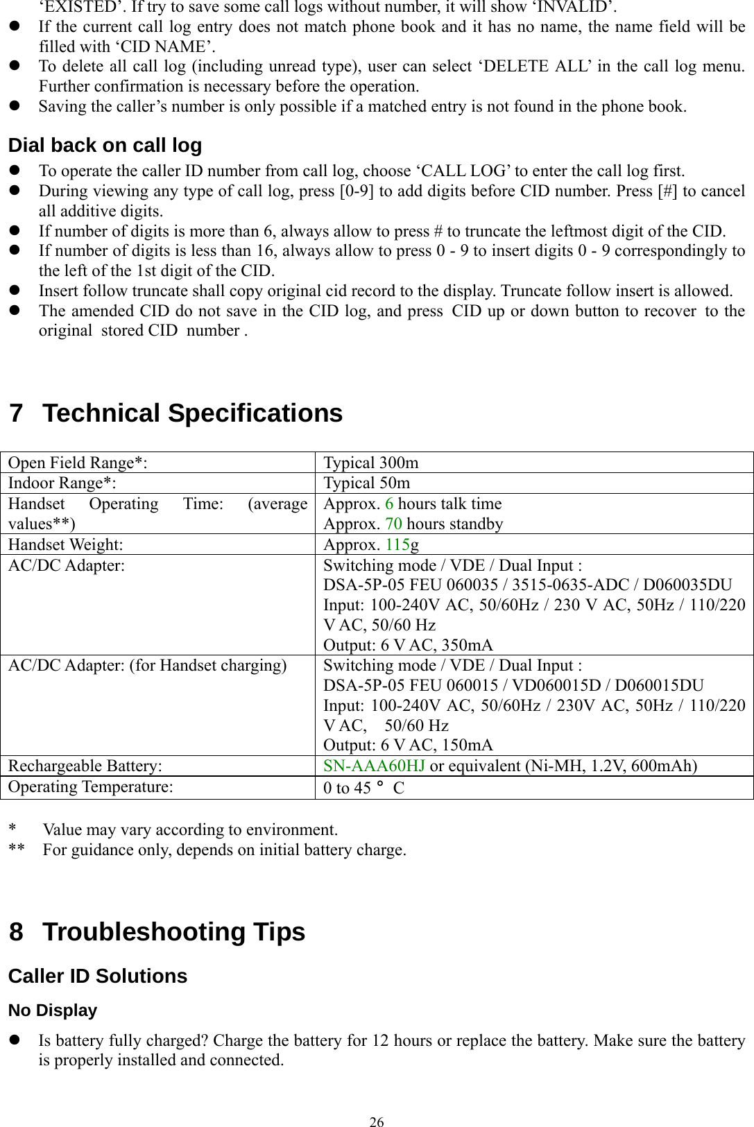  26‘EXISTED’. If try to save some call logs without number, it will show ‘INVALID’. z If the current call log entry does not match phone book and it has no name, the name field will be filled with ‘CID NAME’. z To delete all call log (including unread type), user can select ‘DELETE ALL’ in the call log menu. Further confirmation is necessary before the operation. z Saving the caller’s number is only possible if a matched entry is not found in the phone book.   Dial back on call log z To operate the caller ID number from call log, choose ‘CALL LOG’ to enter the call log first.   z During viewing any type of call log, press [0-9] to add digits before CID number. Press [#] to cancel all additive digits. z If number of digits is more than 6, always allow to press # to truncate the leftmost digit of the CID. z If number of digits is less than 16, always allow to press 0 - 9 to insert digits 0 - 9 correspondingly to the left of the 1st digit of the CID. z Insert follow truncate shall copy original cid record to the display. Truncate follow insert is allowed. z The amended CID do not save in the CID log, and press  CID up or down button to recover  to the original  stored CID  number .   7  Technical Specifications                                  Open Field Range*:  Typical 300m Indoor Range*:  Typical 50m Handset Operating Time: (average values**) Approx. 6 hours talk time Approx. 70 hours standby Handset Weight:  Approx. 115g AC/DC Adapter:  Switching mode / VDE / Dual Input : DSA-5P-05 FEU 060035 / 3515-0635-ADC / D060035DU Input: 100-240V AC, 50/60Hz / 230 V AC, 50Hz / 110/220 V AC, 50/60 Hz   Output: 6 V AC, 350mA AC/DC Adapter: (for Handset charging)  Switching mode / VDE / Dual Input : DSA-5P-05 FEU 060015 / VD060015D / D060015DU Input: 100-240V AC, 50/60Hz / 230V AC, 50Hz / 110/220 V AC,  50/60 Hz  Output: 6 V AC, 150mA Rechargeable Battery:  SN-AAA60HJ or equivalent (Ni-MH, 1.2V, 600mAh) Operating Temperature:  0 to 45 °C  *   Value may vary according to environment. **  For guidance only, depends on initial battery charge.   8 Troubleshooting Tips  Caller ID Solutions No Display z Is battery fully charged? Charge the battery for 12 hours or replace the battery. Make sure the battery is properly installed and connected. 