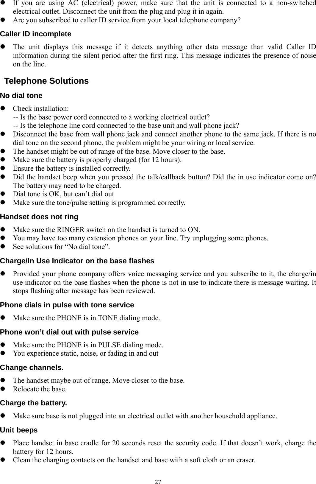  27z If you are using AC (electrical) power, make sure that the unit is connected to a non-switched electrical outlet. Disconnect the unit from the plug and plug it in again. z Are you subscribed to caller ID service from your local telephone company? Caller ID incomplete z The unit displays this message if it detects anything other data message than valid Caller ID information during the silent period after the first ring. This message indicates the presence of noise on the line.  Telephone Solutions No dial tone z Check installation: -- Is the base power cord connected to a working electrical outlet? -- Is the telephone line cord connected to the base unit and wall phone jack? z Disconnect the base from wall phone jack and connect another phone to the same jack. If there is no dial tone on the second phone, the problem might be your wiring or local service. z The handset might be out of range of the base. Move closer to the base. z Make sure the battery is properly charged (for 12 hours). z Ensure the battery is installed correctly. z Did the handset beep when you pressed the talk/callback button? Did the in use indicator come on? The battery may need to be charged. z Dial tone is OK, but can’t dial out z Make sure the tone/pulse setting is programmed correctly. Handset does not ring z Make sure the RINGER switch on the handset is turned to ON. z You may have too many extension phones on your line. Try unplugging some phones. z See solutions for “No dial tone”. Charge/In Use Indicator on the base flashes z Provided your phone company offers voice messaging service and you subscribe to it, the charge/in use indicator on the base flashes when the phone is not in use to indicate there is message waiting. It stops flashing after message has been reviewed. Phone dials in pulse with tone service z Make sure the PHONE is in TONE dialing mode. Phone won’t dial out with pulse service z Make sure the PHONE is in PULSE dialing mode. z You experience static, noise, or fading in and out Change channels. z The handset maybe out of range. Move closer to the base. z Relocate the base. Charge the battery. z Make sure base is not plugged into an electrical outlet with another household appliance. Unit beeps z Place handset in base cradle for 20 seconds reset the security code. If that doesn’t work, charge the battery for 12 hours. z Clean the charging contacts on the handset and base with a soft cloth or an eraser. 