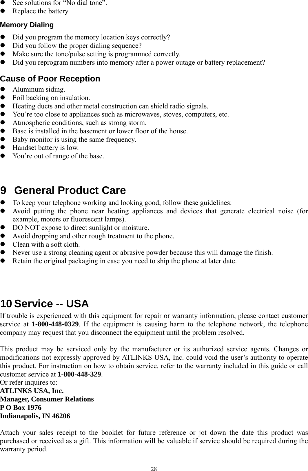  28z See solutions for “No dial tone”. z Replace the battery. Memory Dialing z Did you program the memory location keys correctly? z Did you follow the proper dialing sequence? z Make sure the tone/pulse setting is programmed correctly. z Did you reprogram numbers into memory after a power outage or battery replacement? Cause of Poor Reception z Aluminum siding. z Foil backing on insulation. z Heating ducts and other metal construction can shield radio signals. z You’re too close to appliances such as microwaves, stoves, computers, etc. z Atmospheric conditions, such as strong storm. z Base is installed in the basement or lower floor of the house. z Baby monitor is using the same frequency. z Handset battery is low. z You’re out of range of the base.   9  General Product Care z To keep your telephone working and looking good, follow these guidelines: z Avoid putting the phone near heating appliances and devices that generate electrical noise (for example, motors or fluorescent lamps). z DO NOT expose to direct sunlight or moisture. z Avoid dropping and other rough treatment to the phone. z Clean with a soft cloth. z Never use a strong cleaning agent or abrasive powder because this will damage the finish. z Retain the original packaging in case you need to ship the phone at later date.    10 Service -- USA                                       If trouble is experienced with this equipment for repair or warranty information, please contact customer service at 1-800-448-0329. If the equipment is causing harm to the telephone network, the telephone company may request that you disconnect the equipment until the problem resolved.  This product may be serviced only by the manufacturer or its authorized service agents. Changes or modifications not expressly approved by ATLINKS USA, Inc. could void the user’s authority to operate this product. For instruction on how to obtain service, refer to the warranty included in this guide or call customer service at 1-800-448-329. Or refer inquires to: ATLINKS USA, Inc. Manager, Consumer Relations P O Box 1976 Indianapolis, IN 46206  Attach your sales receipt to the booklet for future reference or jot down the date this product was purchased or received as a gift. This information will be valuable if service should be required during the warranty period. 