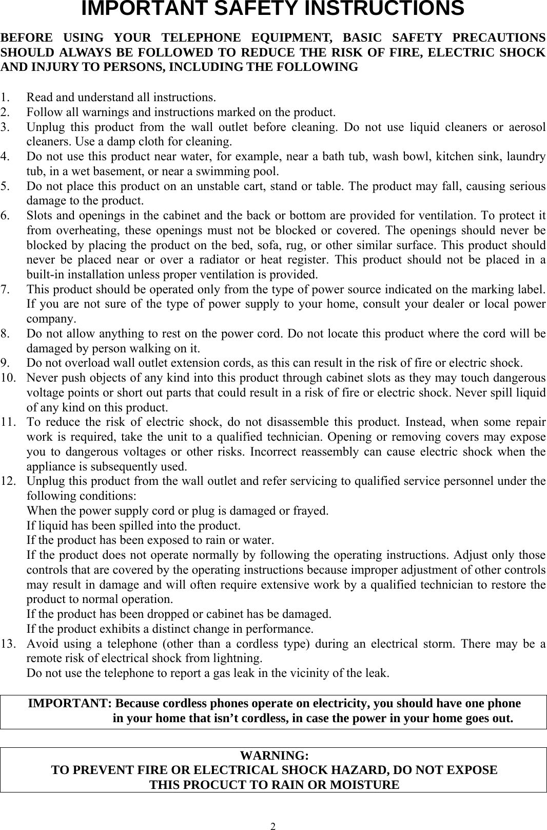  2IMPORTANT SAFETY INSTRUCTIONS BEFORE USING YOUR TELEPHONE EQUIPMENT, BASIC SAFETY PRECAUTIONS SHOULD ALWAYS BE FOLLOWED TO REDUCE THE RISK OF FIRE, ELECTRIC SHOCK AND INJURY TO PERSONS, INCLUDING THE FOLLOWING  1.  Read and understand all instructions. 2.  Follow all warnings and instructions marked on the product. 3.  Unplug this product from the wall outlet before cleaning. Do not use liquid cleaners or aerosol cleaners. Use a damp cloth for cleaning. 4.  Do not use this product near water, for example, near a bath tub, wash bowl, kitchen sink, laundry tub, in a wet basement, or near a swimming pool. 5.  Do not place this product on an unstable cart, stand or table. The product may fall, causing serious damage to the product. 6.  Slots and openings in the cabinet and the back or bottom are provided for ventilation. To protect it from overheating, these openings must not be blocked or covered. The openings should never be blocked by placing the product on the bed, sofa, rug, or other similar surface. This product should never be placed near or over a radiator or heat register. This product should not be placed in a built-in installation unless proper ventilation is provided. 7.  This product should be operated only from the type of power source indicated on the marking label. If you are not sure of the type of power supply to your home, consult your dealer or local power company. 8.  Do not allow anything to rest on the power cord. Do not locate this product where the cord will be damaged by person walking on it. 9.  Do not overload wall outlet extension cords, as this can result in the risk of fire or electric shock. 10.  Never push objects of any kind into this product through cabinet slots as they may touch dangerous voltage points or short out parts that could result in a risk of fire or electric shock. Never spill liquid of any kind on this product. 11.  To reduce the risk of electric shock, do not disassemble this product. Instead, when some repair work is required, take the unit to a qualified technician. Opening or removing covers may expose you to dangerous voltages or other risks. Incorrect reassembly can cause electric shock when the appliance is subsequently used. 12.  Unplug this product from the wall outlet and refer servicing to qualified service personnel under the following conditions:  When the power supply cord or plug is damaged or frayed.   If liquid has been spilled into the product.   If the product has been exposed to rain or water.   If the product does not operate normally by following the operating instructions. Adjust only those controls that are covered by the operating instructions because improper adjustment of other controls may result in damage and will often require extensive work by a qualified technician to restore the product to normal operation.   If the product has been dropped or cabinet has be damaged.   If the product exhibits a distinct change in performance. 13.  Avoid using a telephone (other than a cordless type) during an electrical storm. There may be a remote risk of electrical shock from lightning.   Do not use the telephone to report a gas leak in the vicinity of the leak.  IMPORTANT: Because cordless phones operate on electricity, you should have one phone             in your home that isn’t cordless, in case the power in your home goes out.  WARNING: TO PREVENT FIRE OR ELECTRICAL SHOCK HAZARD, DO NOT EXPOSE   THIS PROCUCT TO RAIN OR MOISTURE 