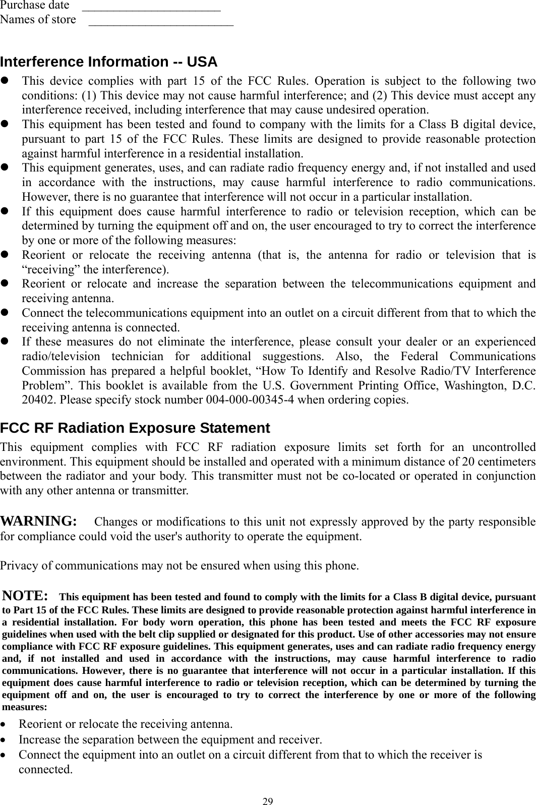  29 Purchase date  ______________________ Names of store    _______________________  Interference Information -- USA z This device complies with part 15 of the FCC Rules. Operation is subject to the following two conditions: (1) This device may not cause harmful interference; and (2) This device must accept any interference received, including interference that may cause undesired operation.   z This equipment has been tested and found to company with the limits for a Class B digital device, pursuant to part 15 of the FCC Rules. These limits are designed to provide reasonable protection against harmful interference in a residential installation. z This equipment generates, uses, and can radiate radio frequency energy and, if not installed and used in accordance with the instructions, may cause harmful interference to radio communications. However, there is no guarantee that interference will not occur in a particular installation. z If this equipment does cause harmful interference to radio or television reception, which can be determined by turning the equipment off and on, the user encouraged to try to correct the interference by one or more of the following measures: z Reorient or relocate the receiving antenna (that is, the antenna for radio or television that is “receiving” the interference). z Reorient or relocate and increase the separation between the telecommunications equipment and receiving antenna. z Connect the telecommunications equipment into an outlet on a circuit different from that to which the receiving antenna is connected. z If these measures do not eliminate the interference, please consult your dealer or an experienced radio/television technician for additional suggestions. Also, the Federal Communications Commission has prepared a helpful booklet, “How To Identify and Resolve Radio/TV Interference Problem”. This booklet is available from the U.S. Government Printing Office, Washington, D.C. 20402. Please specify stock number 004-000-00345-4 when ordering copies. FCC RF Radiation Exposure Statement This equipment complies with FCC RF radiation exposure limits set forth for an uncontrolled environment. This equipment should be installed and operated with a minimum distance of 20 centimeters between the radiator and your body. This transmitter must not be co-located or operated in conjunction with any other antenna or transmitter.  WARNING:   Changes or modifications to this unit not expressly approved by the party responsible for compliance could void the user&apos;s authority to operate the equipment.  Privacy of communications may not be ensured when using this phone.  NOTE:    This equipment has been tested and found to comply with the limits for a Class B digital device, pursuant to Part 15 of the FCC Rules. These limits are designed to provide reasonable protection against harmful interference in a residential installation. For body worn operation, this phone has been tested and meets the FCC RF exposure guidelines when used with the belt clip supplied or designated for this product. Use of other accessories may not ensure compliance with FCC RF exposure guidelines. This equipment generates, uses and can radiate radio frequency energy and, if not installed and used in accordance with the instructions, may cause harmful interference to radio communications. However, there is no guarantee that interference will not occur in a particular installation. If this equipment does cause harmful interference to radio or television reception, which can be determined by turning the equipment off and on, the user is encouraged to try to correct the interference by one or more of the following measures:  • Reorient or relocate the receiving antenna. • Increase the separation between the equipment and receiver. • Connect the equipment into an outlet on a circuit different from that to which the receiver is connected. 