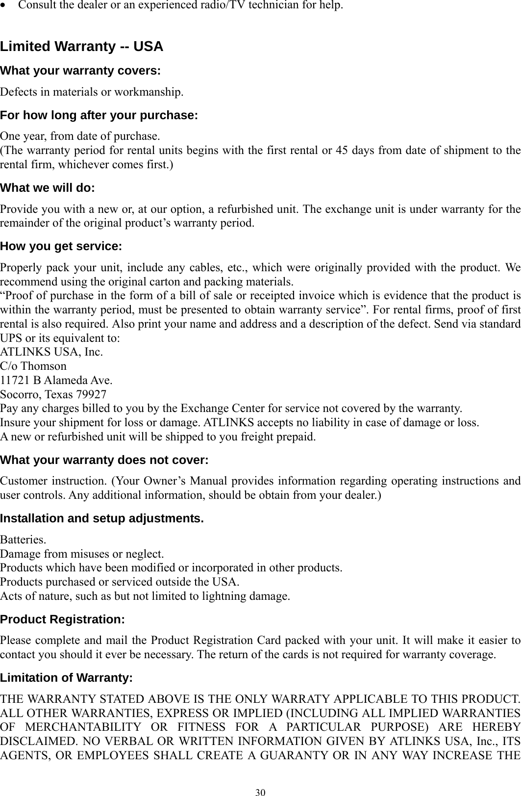  30• Consult the dealer or an experienced radio/TV technician for help.  Limited Warranty -- USA What your warranty covers: Defects in materials or workmanship. For how long after your purchase: One year, from date of purchase. (The warranty period for rental units begins with the first rental or 45 days from date of shipment to the rental firm, whichever comes first.) What we will do: Provide you with a new or, at our option, a refurbished unit. The exchange unit is under warranty for the remainder of the original product’s warranty period. How you get service: Properly pack your unit, include any cables, etc., which were originally provided with the product. We recommend using the original carton and packing materials. “Proof of purchase in the form of a bill of sale or receipted invoice which is evidence that the product is within the warranty period, must be presented to obtain warranty service”. For rental firms, proof of first rental is also required. Also print your name and address and a description of the defect. Send via standard UPS or its equivalent to: ATLINKS USA, Inc. C/o Thomson 11721 B Alameda Ave. Socorro, Texas 79927 Pay any charges billed to you by the Exchange Center for service not covered by the warranty. Insure your shipment for loss or damage. ATLINKS accepts no liability in case of damage or loss. A new or refurbished unit will be shipped to you freight prepaid. What your warranty does not cover: Customer instruction. (Your Owner’s Manual provides information regarding operating instructions and user controls. Any additional information, should be obtain from your dealer.) Installation and setup adjustments. Batteries. Damage from misuses or neglect. Products which have been modified or incorporated in other products. Products purchased or serviced outside the USA. Acts of nature, such as but not limited to lightning damage. Product Registration: Please complete and mail the Product Registration Card packed with your unit. It will make it easier to contact you should it ever be necessary. The return of the cards is not required for warranty coverage. Limitation of Warranty: THE WARRANTY STATED ABOVE IS THE ONLY WARRATY APPLICABLE TO THIS PRODUCT. ALL OTHER WARRANTIES, EXPRESS OR IMPLIED (INCLUDING ALL IMPLIED WARRANTIES OF MERCHANTABILITY OR FITNESS FOR A PARTICULAR PURPOSE) ARE HEREBY DISCLAIMED. NO VERBAL OR WRITTEN INFORMATION GIVEN BY ATLINKS USA, Inc., ITS AGENTS, OR EMPLOYEES SHALL CREATE A GUARANTY OR IN ANY WAY INCREASE THE 