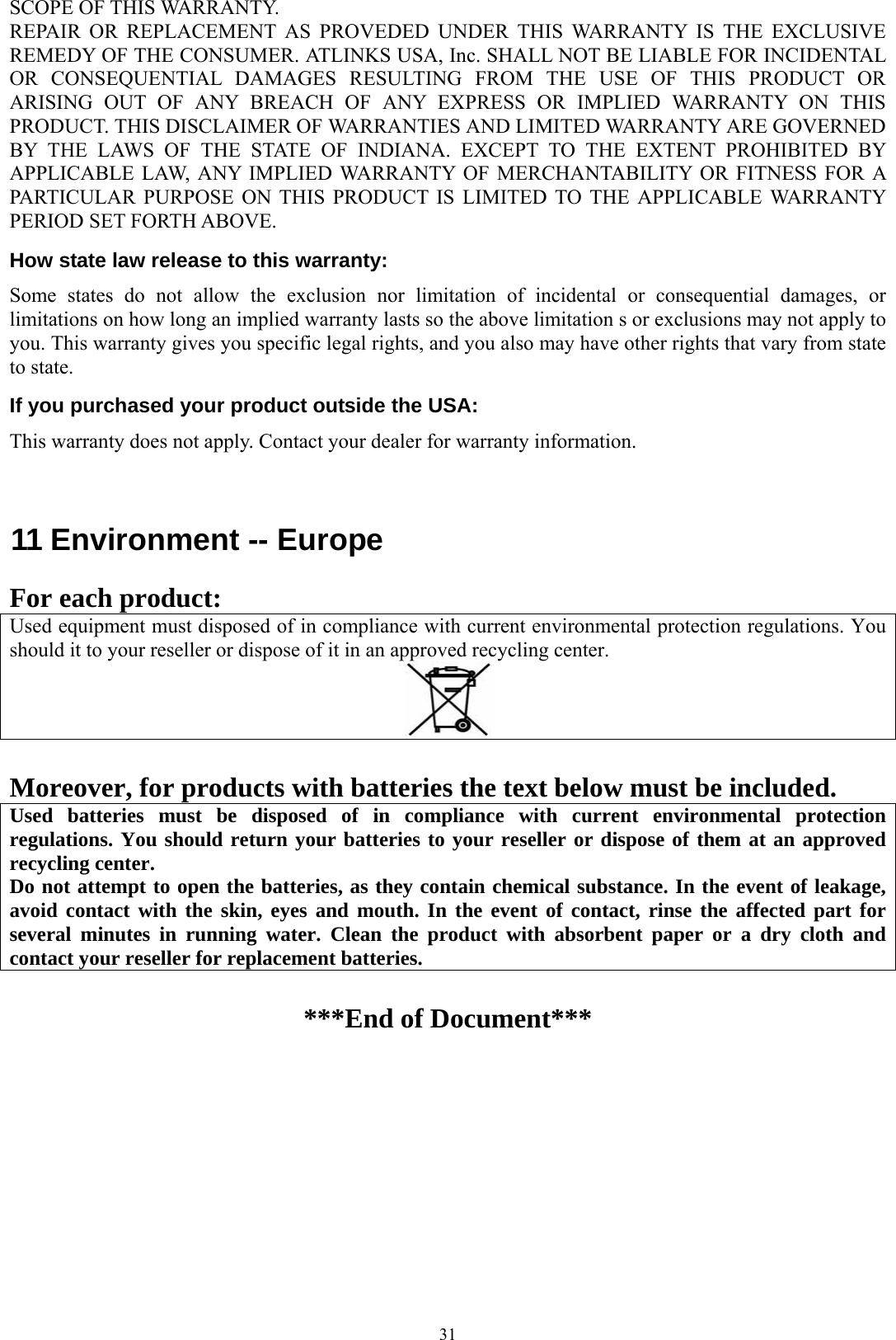  31SCOPE OF THIS WARRANTY. REPAIR OR REPLACEMENT AS PROVEDED UNDER THIS WARRANTY IS THE EXCLUSIVE REMEDY OF THE CONSUMER. ATLINKS USA, Inc. SHALL NOT BE LIABLE FOR INCIDENTAL OR CONSEQUENTIAL DAMAGES RESULTING FROM THE USE OF THIS PRODUCT OR ARISING OUT OF ANY BREACH OF ANY EXPRESS OR IMPLIED WARRANTY ON THIS PRODUCT. THIS DISCLAIMER OF WARRANTIES AND LIMITED WARRANTY ARE GOVERNED BY THE LAWS OF THE STATE OF INDIANA. EXCEPT TO THE EXTENT PROHIBITED BY APPLICABLE LAW, ANY IMPLIED WARRANTY OF MERCHANTABILITY OR FITNESS FOR A PARTICULAR PURPOSE ON THIS PRODUCT IS LIMITED TO THE APPLICABLE WARRANTY PERIOD SET FORTH ABOVE. How state law release to this warranty: Some states do not allow the exclusion nor limitation of incidental or consequential damages, or limitations on how long an implied warranty lasts so the above limitation s or exclusions may not apply to you. This warranty gives you specific legal rights, and you also may have other rights that vary from state to state. If you purchased your product outside the USA: This warranty does not apply. Contact your dealer for warranty information.   11 Environment -- Europe                              For each product: Used equipment must disposed of in compliance with current environmental protection regulations. You should it to your reseller or dispose of it in an approved recycling center.   Moreover, for products with batteries the text below must be included. Used batteries must be disposed of in compliance with current environmental protection regulations. You should return your batteries to your reseller or dispose of them at an approved recycling center. Do not attempt to open the batteries, as they contain chemical substance. In the event of leakage, avoid contact with the skin, eyes and mouth. In the event of contact, rinse the affected part for several minutes in running water. Clean the product with absorbent paper or a dry cloth and contact your reseller for replacement batteries.   ***End of Document*** 