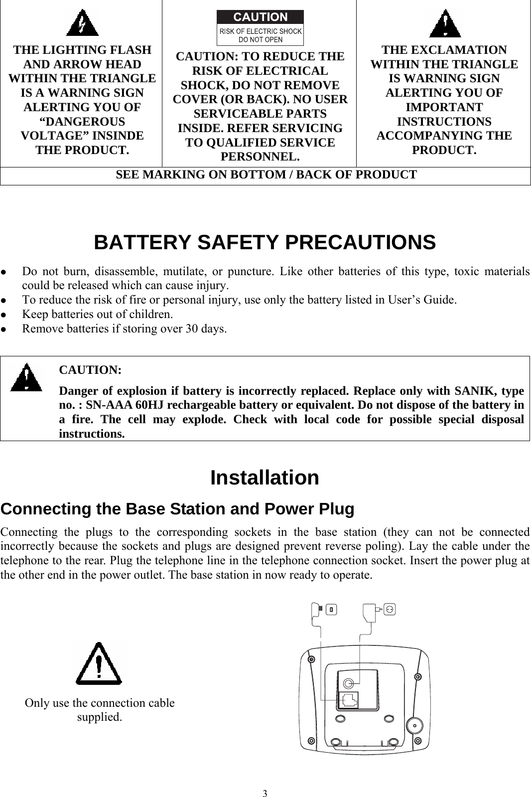  3   THE LIGHTING FLASH AND ARROW HEAD WITHIN THE TRIANGLE IS A WARNING SIGN ALERTING YOU OF “DANGEROUS VOLTAGE” INSINDE THE PRODUCT.   CAUTION: TO REDUCE THE RISK OF ELECTRICAL SHOCK, DO NOT REMOVE COVER (OR BACK). NO USER SERVICEABLE PARTS INSIDE. REFER SERVICING TO QUALIFIED SERVICE PERSONNEL.   THE EXCLAMATION WITHIN THE TRIANGLE IS WARNING SIGN ALERTING YOU OF IMPORTANT INSTRUCTIONS ACCOMPANYING THE PRODUCT. SEE MARKING ON BOTTOM / BACK OF PRODUCT   BATTERY SAFETY PRECAUTIONS z Do not burn, disassemble, mutilate, or puncture. Like other batteries of this type, toxic materials could be released which can cause injury. z To reduce the risk of fire or personal injury, use only the battery listed in User’s Guide. z Keep batteries out of children. z Remove batteries if storing over 30 days.   CAUTION: Danger of explosion if battery is incorrectly replaced. Replace only with SANIK, type no. : SN-AAA 60HJ rechargeable battery or equivalent. Do not dispose of the battery in a fire. The cell may explode. Check with local code for possible special disposal instructions.  Installation Connecting the Base Station and Power Plug Connecting the plugs to the corresponding sockets in the base station (they can not be connected incorrectly because the sockets and plugs are designed prevent reverse poling). Lay the cable under the telephone to the rear. Plug the telephone line in the telephone connection socket. Insert the power plug at the other end in the power outlet. The base station in now ready to operate.   Only use the connection cable supplied.  