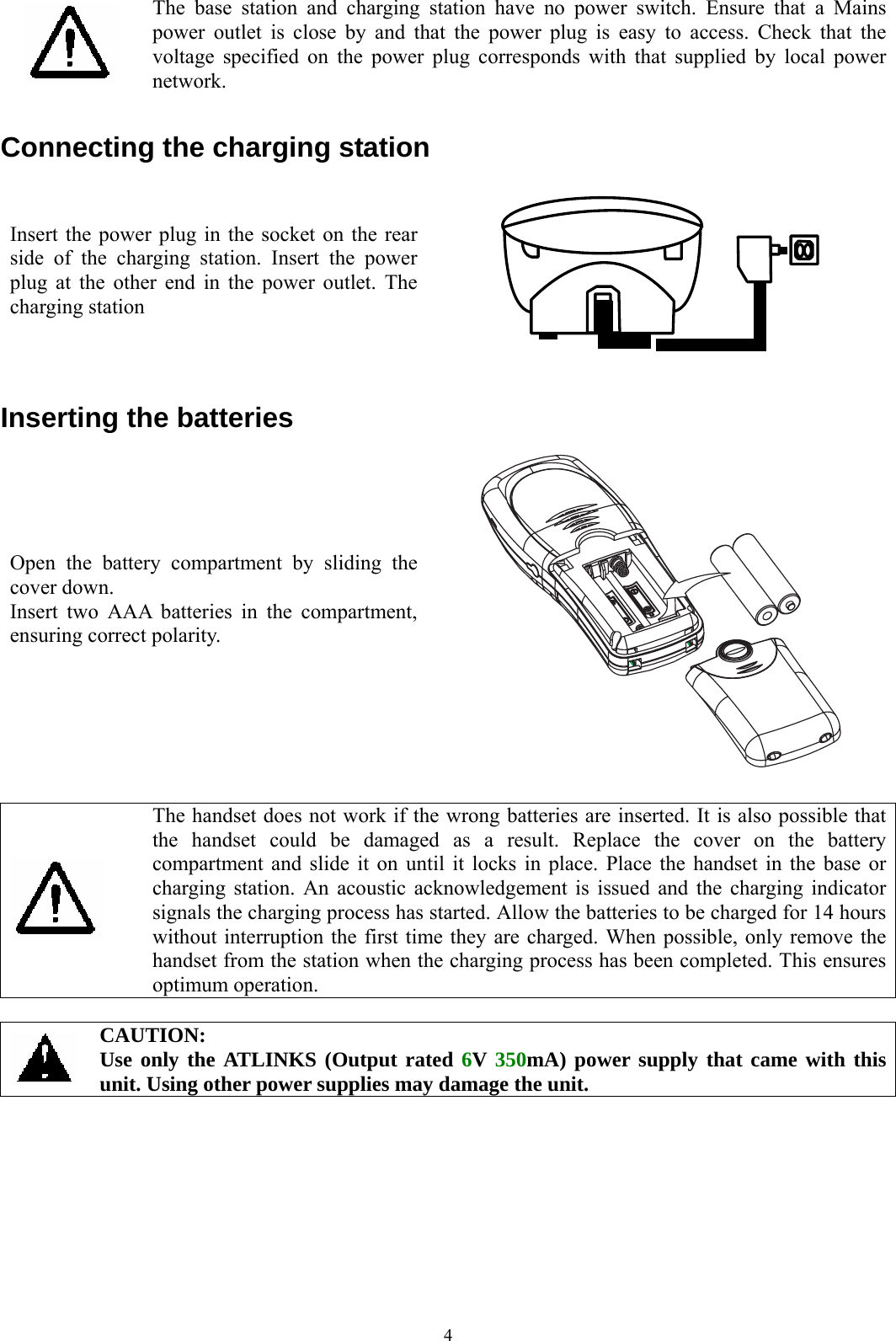  4  The base station and charging station have no power switch. Ensure that a Mains power outlet is close by and that the power plug is easy to access. Check that the voltage specified on the power plug corresponds with that supplied by local power network.  Connecting the charging station Insert the power plug in the socket on the rear side of the charging station. Insert the power plug at the other end in the power outlet. The charging station   Inserting the batteries Open the battery compartment by sliding the cover down. Insert two AAA batteries in the compartment, ensuring correct polarity.     The handset does not work if the wrong batteries are inserted. It is also possible that the handset could be damaged as a result. Replace the cover on the battery compartment and slide it on until it locks in place. Place the handset in the base or charging station. An acoustic acknowledgement is issued and the charging indicator signals the charging process has started. Allow the batteries to be charged for 14 hours without interruption the first time they are charged. When possible, only remove the handset from the station when the charging process has been completed. This ensures optimum operation.   CAUTION: Use only the ATLINKS (Output rated 6V 350mA) power supply that came with this unit. Using other power supplies may damage the unit.    