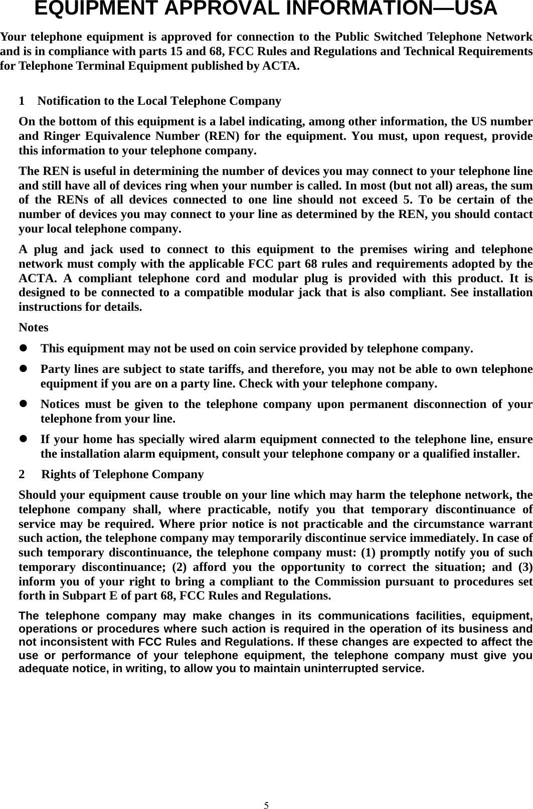  5EQUIPMENT APPROVAL INFORMATION—USA        Your telephone equipment is approved for connection to the Public Switched Telephone Network and is in compliance with parts 15 and 68, FCC Rules and Regulations and Technical Requirements for Telephone Terminal Equipment published by ACTA.  1    Notification to the Local Telephone Company On the bottom of this equipment is a label indicating, among other information, the US number and Ringer Equivalence Number (REN) for the equipment. You must, upon request, provide this information to your telephone company. The REN is useful in determining the number of devices you may connect to your telephone line and still have all of devices ring when your number is called. In most (but not all) areas, the sum of the RENs of all devices connected to one line should not exceed 5. To be certain of the number of devices you may connect to your line as determined by the REN, you should contact your local telephone company. A plug and jack used to connect to this equipment to the premises wiring and telephone network must comply with the applicable FCC part 68 rules and requirements adopted by the ACTA. A compliant telephone cord and modular plug is provided with this product. It is designed to be connected to a compatible modular jack that is also compliant. See installation instructions for details. Notes z This equipment may not be used on coin service provided by telephone company. z Party lines are subject to state tariffs, and therefore, you may not be able to own telephone equipment if you are on a party line. Check with your telephone company. z Notices must be given to the telephone company upon permanent disconnection of your telephone from your line. z If your home has specially wired alarm equipment connected to the telephone line, ensure the installation alarm equipment, consult your telephone company or a qualified installer. 2 Rights of Telephone Company Should your equipment cause trouble on your line which may harm the telephone network, the telephone company shall, where practicable, notify you that temporary discontinuance of service may be required. Where prior notice is not practicable and the circumstance warrant such action, the telephone company may temporarily discontinue service immediately. In case of such temporary discontinuance, the telephone company must: (1) promptly notify you of such temporary discontinuance; (2) afford you the opportunity to correct the situation; and (3) inform you of your right to bring a compliant to the Commission pursuant to procedures set forth in Subpart E of part 68, FCC Rules and Regulations. The telephone company may make changes in its communications facilities, equipment, operations or procedures where such action is required in the operation of its business and not inconsistent with FCC Rules and Regulations. If these changes are expected to affect the use or performance of your telephone equipment, the telephone company must give you adequate notice, in writing, to allow you to maintain uninterrupted service.  