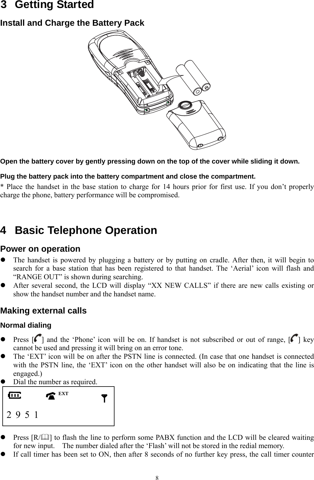  83 Getting Started Install and Charge the Battery Pack  Open the battery cover by gently pressing down on the top of the cover while sliding it down. Plug the battery pack into the battery compartment and close the compartment. * Place the handset in the base station to charge for 14 hours prior for first use. If you don’t properly charge the phone, battery performance will be compromised.   4  Basic Telephone Operation Power on operation z The handset is powered by plugging a battery or by putting on cradle. After then, it will begin to search for a base station that has been registered to that handset. The ‘Aerial’ icon will flash and “RANGE OUT” is shown during searching.   z After several second, the LCD will display “XX NEW CALLS” if there are new calls existing or show the handset number and the handset name. Making external calls Normal dialing z Press [ ] and the ‘Phone’ icon will be on. If handset is not subscribed or out of range, [ ] key cannot be used and pressing it will bring on an error tone. z The ‘EXT’ icon will be on after the PSTN line is connected. (In case that one handset is connected with the PSTN line, the ‘EXT’ icon on the other handset will also be on indicating that the line is engaged.) z Dial the number as required.        2 9 5 1                z Press [R/] to flash the line to perform some PABX function and the LCD will be cleared waiting for new input.    The number dialed after the ‘Flash’ will not be stored in the redial memory. z If call timer has been set to ON, then after 8 seconds of no further key press, the call timer counter EXT 