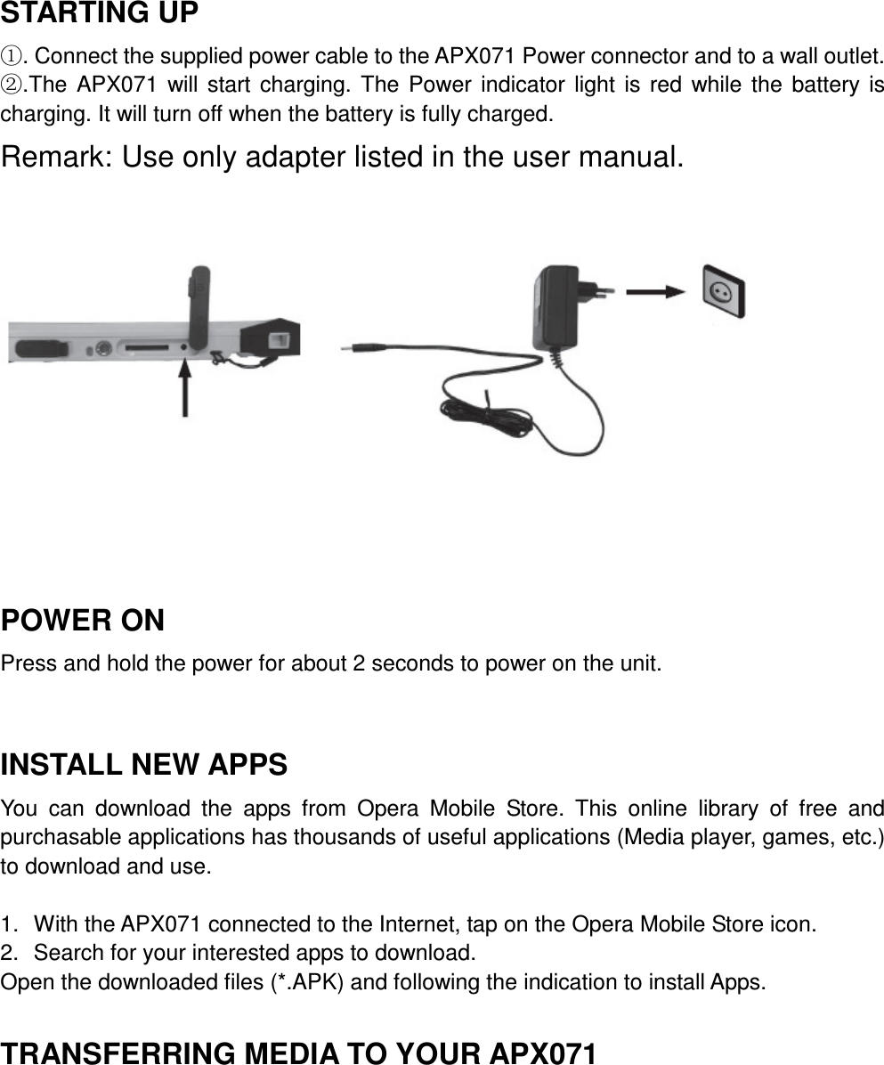  STARTING UP ①. Connect the supplied power cable to the APX071 Power connector and to a wall outlet. ②.The  APX071  will  start  charging.  The  Power  indicator  light  is  red  while  the  battery  is charging. It will turn off when the battery is fully charged. Remark: Use only adapter listed in the user manual.       POWER ON Press and hold the power for about 2 seconds to power on the unit.    INSTALL NEW APPS You  can  download  the  apps  from  Opera  Mobile  Store.  This  online  library  of  free  and purchasable applications has thousands of useful applications (Media player, games, etc.) to download and use.  1.  With the APX071 connected to the Internet, tap on the Opera Mobile Store icon. 2.  Search for your interested apps to download. Open the downloaded files (*.APK) and following the indication to install Apps.  TRANSFERRING MEDIA TO YOUR APX071 