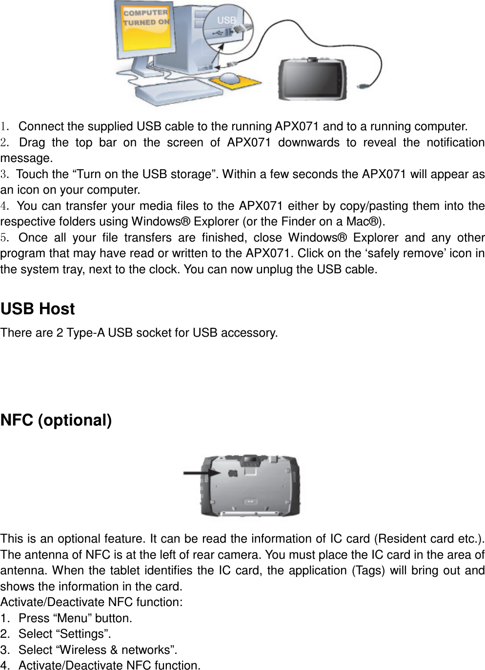  1. Connect the supplied USB cable to the running APX071 and to a running computer. 2.  Drag  the  top  bar  on  the  screen  of  APX071  downwards  to  reveal  the  notification message. 3. Touch the “Turn on the USB storage”. Within a few seconds the APX071 will appear as an icon on your computer.   4. You can transfer your media files to the APX071 either by copy/pasting them into the respective folders using Windows® Explorer (or the Finder on a Mac®).   5.  Once  all  your  file  transfers  are  finished,  close  Windows®  Explorer  and  any  other program that may have read or written to the APX071. Click on the ‘safely remove’ icon in the system tray, next to the clock. You can now unplug the USB cable.  USB Host There are 2 Type-A USB socket for USB accessory.      NFC (optional)  This is an optional feature. It can be read the information of IC card (Resident card etc.). The antenna of NFC is at the left of rear camera. You must place the IC card in the area of antenna. When the tablet identifies the IC card, the application (Tags) will bring out and shows the information in the card. Activate/Deactivate NFC function:   1.  Press “Menu” button. 2.  Select “Settings”. 3.  Select “Wireless &amp; networks”. 4.  Activate/Deactivate NFC function.  