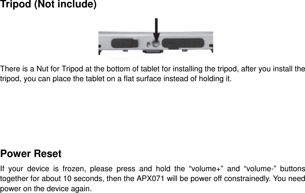 Tripod (Not include)  There is a Nut for Tripod at the bottom of tablet for installing the tripod, after you install the tripod, you can place the tablet on a flat surface instead of holding it.     Power Reset If  your  device  is  frozen,  please  press  and  hold  the  “volume+”  and  “volume-”  buttons together for about 10 seconds, then the APX071 will be power off constrainedly. You need power on the device again.      