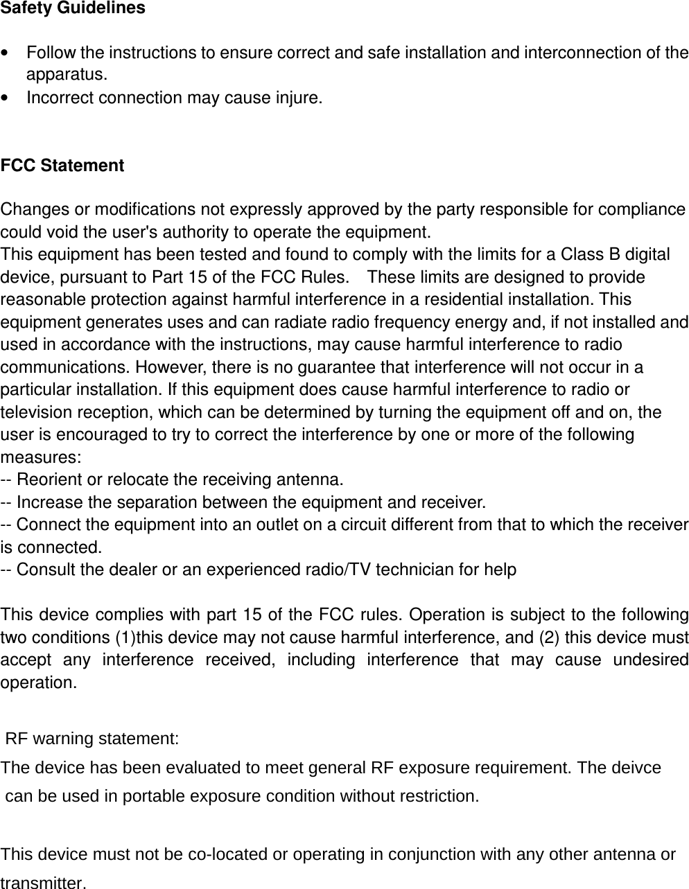 Safety Guidelines •  Follow the instructions to ensure correct and safe installation and interconnection of the apparatus. •  Incorrect connection may cause injure.                                                          FCC Statement Changes or modifications not expressly approved by the party responsible for compliance could void the user&apos;s authority to operate the equipment.   This equipment has been tested and found to comply with the limits for a Class B digital device, pursuant to Part 15 of the FCC Rules.    These limits are designed to provide reasonable protection against harmful interference in a residential installation. This equipment generates uses and can radiate radio frequency energy and, if not installed and used in accordance with the instructions, may cause harmful interference to radio communications. However, there is no guarantee that interference will not occur in a particular installation. If this equipment does cause harmful interference to radio or television reception, which can be determined by turning the equipment off and on, the user is encouraged to try to correct the interference by one or more of the following measures: -- Reorient or relocate the receiving antenna.   -- Increase the separation between the equipment and receiver.   -- Connect the equipment into an outlet on a circuit different from that to which the receiver is connected.   -- Consult the dealer or an experienced radio/TV technician for help  This device complies with part 15 of the FCC rules. Operation is subject to the following two conditions (1)this device may not cause harmful interference, and (2) this device must accept  any  interference  received,  including  interference  that  may  cause  undesired operation.   RF warning statement:The device has been evaluated to meet general RF exposure requirement. The deivce can be used in portable exposure condition without restriction. This device must not be co-located or operating in conjunction with any other antenna ortransmitter. 