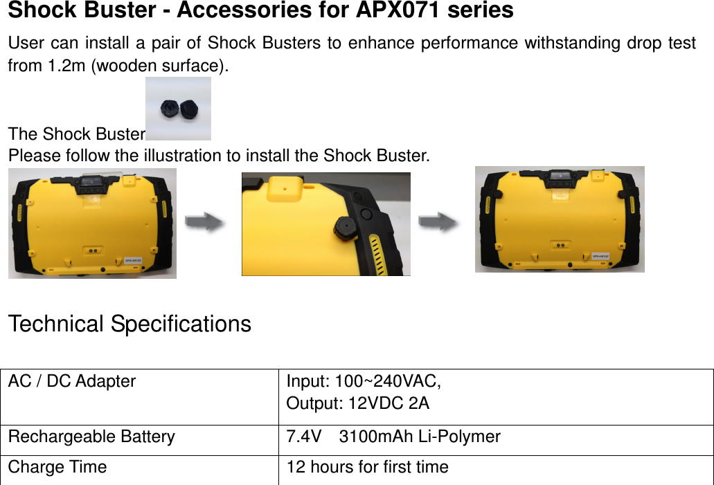 Shock Buster - Accessories for APX071 series User can install a pair of Shock Busters to enhance performance withstanding drop test from 1.2m (wooden surface). The Shock Buster  Please follow the illustration to install the Shock Buster.                    Technical Specifications                                 AC / DC Adapter  Input: 100~240VAC,   Output: 12VDC 2A Rechargeable Battery  7.4V    3100mAh Li-Polymer Charge Time  12 hours for first time 