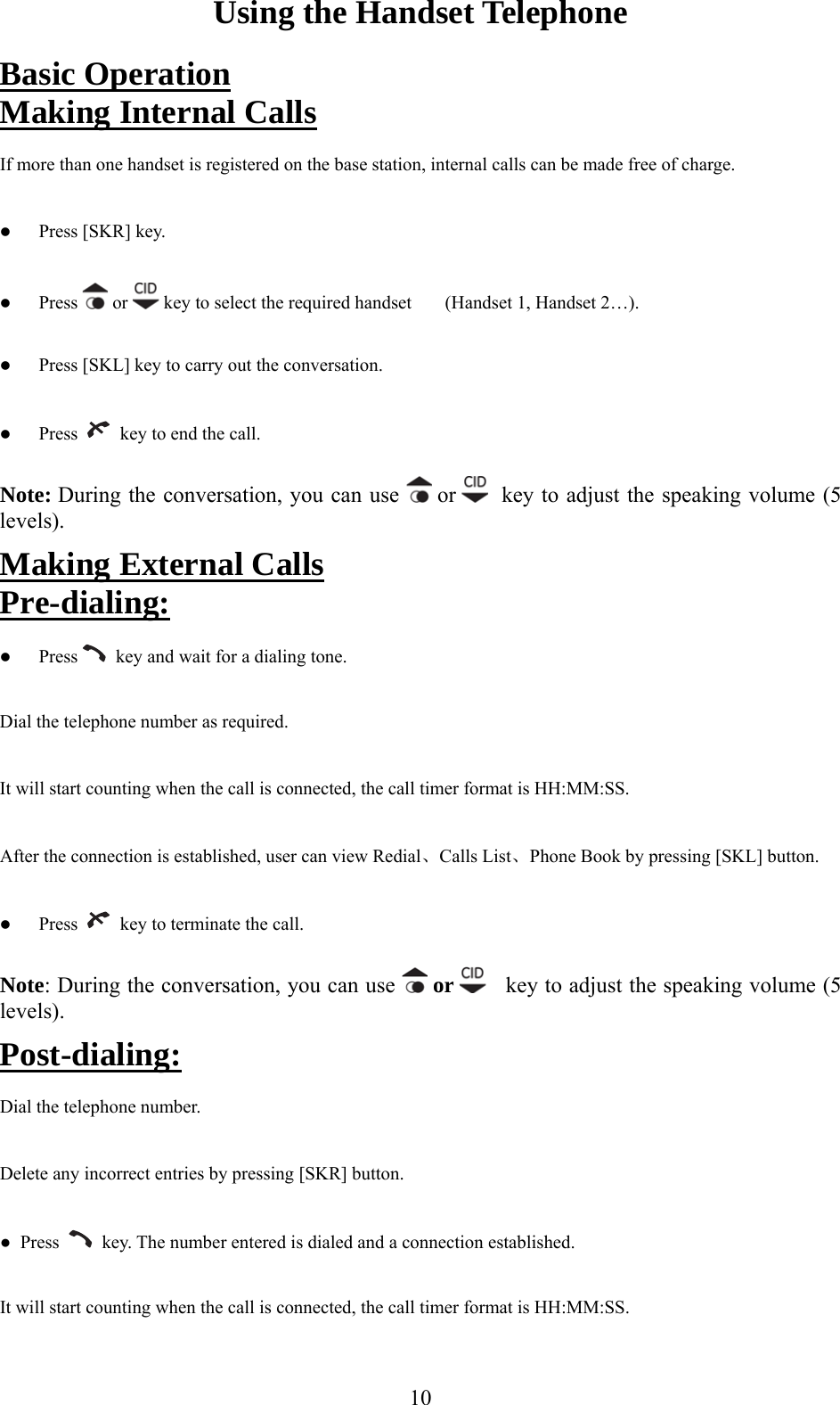 Using the Handset Telephone asic OperationB  Making Internal Calls If more than one handset is registered on the base station internal calls can be made free of charge.   Press [SKR] key.   Press,   or   key to select the required handset   (Handset 1, Handset 2…).   Press [SKL] key to carry out the conversation.   Press     key to end the call. Note: During the conversation, you can use   or    key to adjust the speaking volume (5 levels). rnal CallsMaking Exte  Pre-dialing:   Press    key and wait for a dialing tone. Dial the telephone number as required. It will start counting when the call is connected, the call timer format is HH:MM:SS. onnection is established, user can view Redial、Calls List、Phone Book by pressing [SKL] button. After the c  Press     key to terminate the call. Note: Dur g the conversation, you canin  use   or     key to adjust the speaking volume (5 levels).Post-dialing: Dial the telephone number. Delete any incorrect entries by pressing [SKR] button. ●  Press     key aled and a connection established. It will start counting when the call is connected, the call timer format is HH:MM:SS. . The number entered is di 10