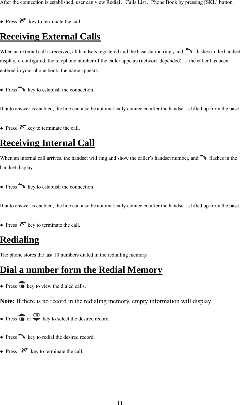 After the connection is established, user can view Redi Calls List、Phone Book by pressing [SKL] button. al、●  Press     key to terminate the call. rnal CallsReceiving Exte  When an external call is received, all handsets registered and the base station ring , and     flashes in the handset r appears (network depended). If the caller has been entered in your phone book, the name appears.  display, if configured, the telephone number of the calle●  Press    key to establish the connection. If auto answer is enabled, the line can also be automatically connected after the handset is lifted up from the base. ●  Press    key to terminate the call. Receiving Internal Call  When an internal call arrives, the handset will ring and show the caller’s handset number, and   flashes in the handset display. ●  Press    key to establish the connection. If auto an er is enabled, the line can also be ausw tomatically connected after the handset is lifted up from the base. ●  Press    key to terminate the call. Redialing The phone stores the last 10 numbers dialed in the redialling memory Dial a number form the Redial Memory s ●  Pres  key to view the dialed calls.  t ling memory, empty information will display Note: If here is no record in the redia●  Press   or    key to select the desired record. ●  Press    key to redial the desired record. ●  Press      key to terminate the call.   11