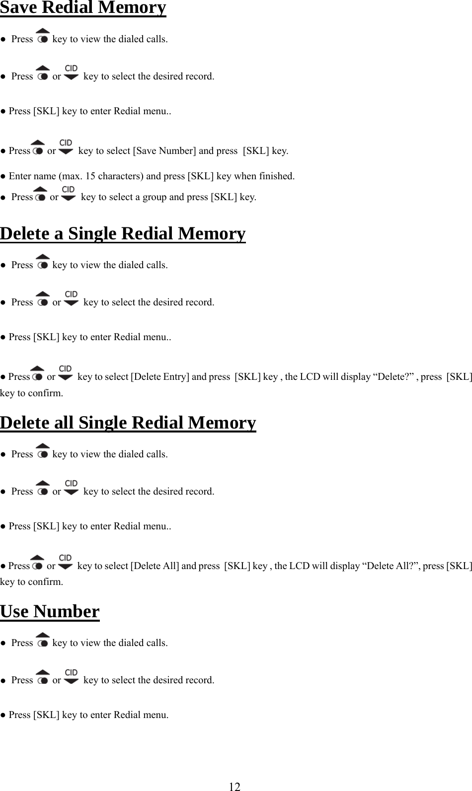 Save Redial Memory ●  Press   key to view the dialed calls. ●  Press   or    key to select the desired record. ● Press [S  key to enter Redial menu.. KL]● Press  or    key to select [Save Number] and press  [SKL] key.  Enter name (max. 15 characters) and press [SKL] key when finished. ●●  Press  or    key to select a group a nd press [SKL] key. e  MemoryDelet  a Single Redial  ●  Press   key to view the dialed calls. ●  Press   or    key to select the desired record. ● Press [SKL] key to enter Redial menu.. ● Press  or    key to select [Delete Entry] and press  [SKL] key , the LCD will display “Delete?” , press  [SKL] nf  key to co irm.Delete all Single Redial Memory ●  Press   key to view the dialed calls. ●  Press   or    key to select the desired record. ● Press [SKL] key to enter Redial menu.. ● Press or    key to select [Delete All] and press  [SKL] key , the LCD will display “Delete All?”, press [SKL] key to confirm. Use Number ●  Press   key to view the dialed calls. ●  Press   or    key to select the desired record. ● Press [SKL] key to enter Redial menu.  12